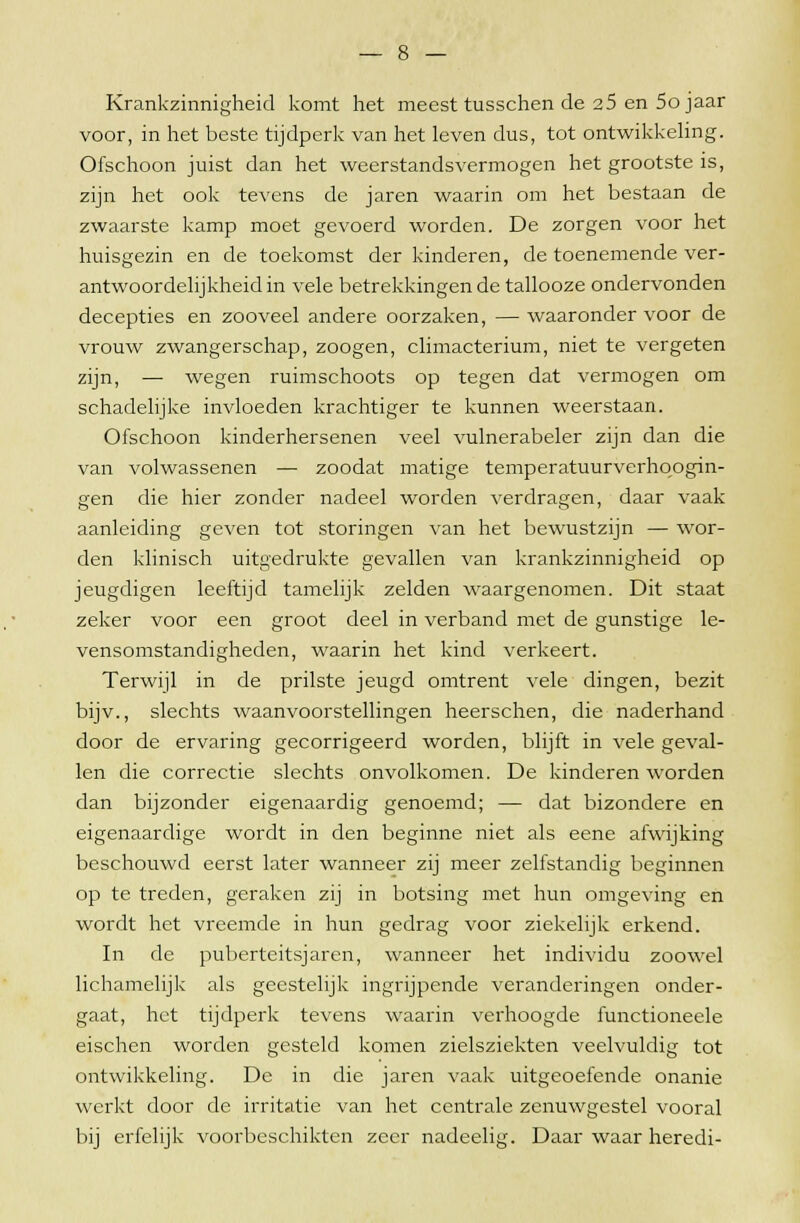 Krankzinnigheid komt het meest tusschen de 25 en 5o jaar voor, in het beste tijdperk van het leven dus, tot ontwikkeling. Ofschoon juist dan het weerstandsvermogen het grootste is, zijn het ook tevens de jaren waarin om het bestaan de zwaarste kamp moet gevoerd worden. De zorgen voor het huisgezin en de toekomst der kinderen, de toenemende ver- antwoordelijkheid in vele betrekkingen de tallooze ondervonden decepties en zooveel andere oorzaken, — waaronder voor de vrouw zwangerschap, zoogen, climacterium, niet te vergeten zijn, — wegen ruimschoots op tegen dat vermogen om schadelijke invloeden krachtiger te kunnen weerstaan. Ofschoon kinderhersenen veel vulnerabeler zijn dan die van volwassenen — zoodat matige temperatuurverhoogin- gen die hier zonder nadeel worden verdragen, daar vaak aanleiding geven tot storingen van het bewustzijn — wor- den klinisch uitgedrukte gevallen van krankzinnigheid op jeugdigen leeftijd tamelijk zelden waargenomen. Dit staat zeker voor een groot deel in verband met de gunstige le- vensomstandigheden, waarin het kind verkeert. Terwijl in de prilste jeugd omtrent vele dingen, bezit bijv., slechts waanvoorstellingen heerschen, die naderhand door de ervaring gecorrigeerd worden, blijft in vele geval- len die correctie slechts onvolkomen. De kinderen worden dan bijzonder eigenaardig genoemd; — dat bizondere en eigenaardige wordt in den beginne niet als eene afwijking beschouwd eerst later wanneer zij meer zelfstandig beginnen op te treden, geraken zij in botsing met hun omgeving en wordt het vreemde in hun gedrag voor ziekelijk erkend. In de puberteitsjaren, wanneer het individu zoowel lichamelijk als geestelijk ingrijpende veranderingen onder- gaat, het tijdperk tevens waarin verhoogde functioneele eischen worden gesteld komen zielsziekten veelvuldig tot ontwikkeling. De in die jaren vaak uitgeoefende onanie werkt door de irritatie van het centrale zenuwgestel vooral bij erfelijk voorbeschikten zeer nadeelig. Daar waar heredi-