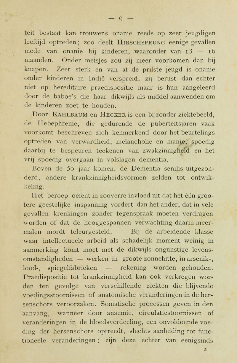 teit bestaat kan trouwens onanie reeds op zeer jeugdigen leeftijd optreden; zoo deelt Hirschsprung eenige gevallen mede van onanie bij kinderen, waaronder van i3 — 16 maanden. Onder meisjes zou zij meer voorkomen dan bij knapen. Zeer sterk en van af de prilste jeugd is onanie onder kinderen in Indië verspreid, zij berust dan echter niet op hereditaire praedispositie maar is hun aangeleerd door de baboe's die haar dikwijls als middel aanwenden om de kinderen zoet te houden. Door Kahlbaum en Hecker is een bijzonder ziektebeeld, de Hebephrenie, die gedurende de puberteitsjaren vaak voorkomt beschreven zich kenmerkend door het beurtelings optreden van verwardheid, melancholie en manie; spoedig daarbij te bespeuren teekenen van zwakzinnighéid en het vrij spoedig overgaan in volslagen dementia. Boven de 5o jaar komen, de Dementia senilis uitgezon- derd, andere krankzinnigheidsvormen zelden tot ontwik- keling. Het beroep oefent in zooverre invloed uit dat het één groo- tere geestelijke inspanning vordert dan het ander, dat in vele gevallen krenkingen zonder tegenspraak moeten verdragen worden of dat de hooggespannen verwachting daarin meer- malen mordt teleurgesteld. — Bij de arbeidende klasse waar intellectueele arbeid als schadelijk moment weinig in aanmerking komt moet met de dikwijls ongunstige levens- omstandigheden — werken in groote zonnehitte, in arsenik-, lood-, spiegelfabrieken — rekening worden gehouden. Praedispositie tot krankzinnigheid kan ook verkregen wor- den ten gevolge van verschillende ziekten die blijvende voedingsstoornissen of anatomische veranderingen in de her- senschors veroorzaken. Somatische processen geven in den aanvang, wanneer door anaemie, circulatiestoornissen of veranderingen in de bloedsverdeeling, een onvoldoende voe- ding der hersenschors optreedt, slechts aanleiding tot func- tioneele veranderingen ; zijn deze echter van eenigsinds