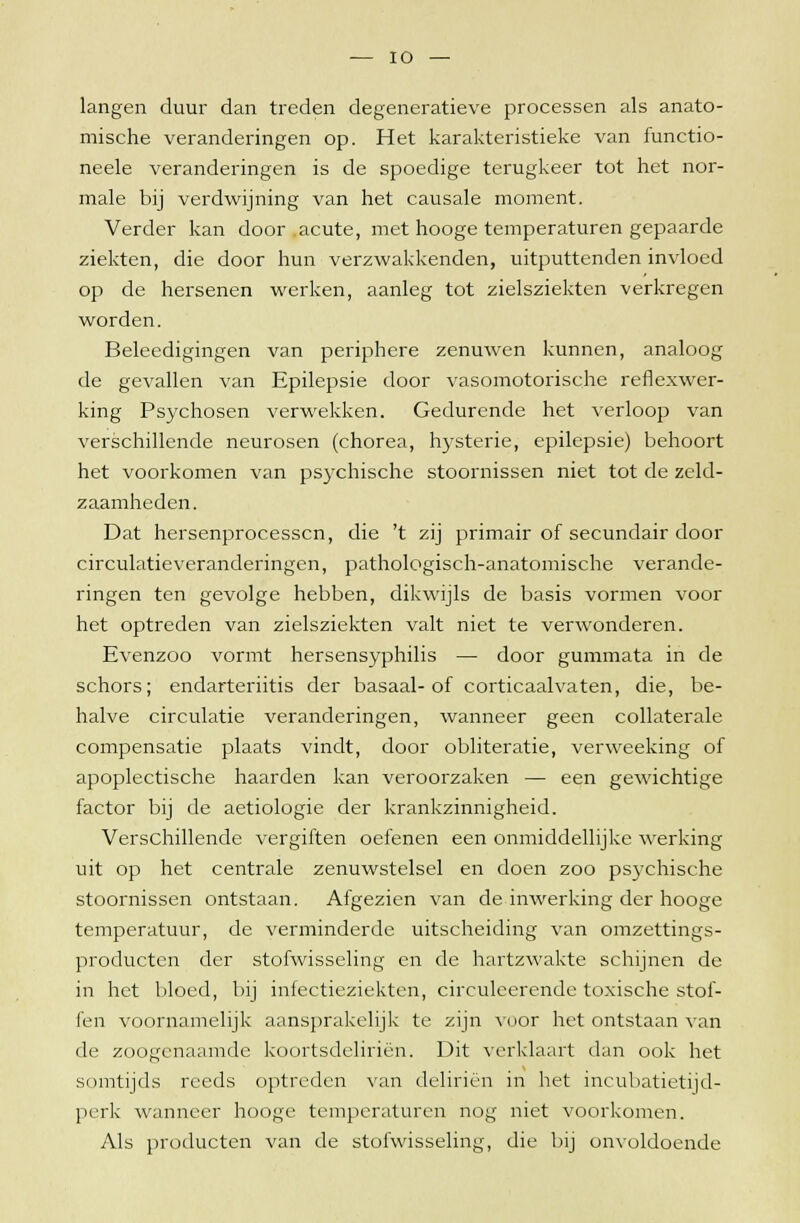 langen duur dan treden degeneratieve processen als anato- mische veranderingen op. Het karakteristieke van functio- neele veranderingen is de spoedige terugkeer tot het nor- male bij verdwijning van het causale moment. Verder kan door acute, met hooge temperaturen gepaarde ziekten, die door hun verzwakkenden, uitputtenden invloed op de hersenen werken, aanleg tot zielsziekten verkregen worden. Beleedigingen van periphere zenuwen kunnen, analoog de gevallen van Epilepsie door vasomotorische reflexwer- king Psychosen verwekken. Gedurende het verloop van verschillende neurosen (chorea, hysterie, epilepsie) behoort het voorkomen van psychische stoornissen niet tot de zeld- zaamheden. Dat hersenprocessen, die 't zij primair of secundair door circulatie veranderingen, pathologisch-anatomische verande- ringen ten gevolge hebben, dikwijls de basis vormen voor het optreden van zielsziekten valt niet te verwonderen. Evenzoo vormt hersensyphilis — door gummata in de schors; endarteriitis der basaal-of corticaalvaten, die, be- halve circulatie veranderingen, wanneer geen collaterale compensatie plaats vindt, door obliteratie, verweeking of apoplectische haarden kan veroorzaken — een gewichtige factor bij de aetiologie der krankzinnigheid. Verschillende vergiften oefenen een onmiddellijke werking uit op het centrale zenuwstelsel en doen zoo psychische stoornissen ontstaan. Afgezien van de inwerking der hooge temperatuur, de verminderde uitscheiding van omzettings- producten der stofwisseling en de hartzwakte schijnen de in het bloed, bij infectieziekten, circuleerende toxische stof- fen voornamelijk aansprakelijk te zijn vuor het ontstaan van de zoogenaamde koortsdeliriën. Dit verklaart dan ook het somtijds reeds optreden van deliriën in het incubatietijd- perk wanneer hooge temperaturen nog niet voorkomen. Als producten van de stofwisseling, die bij onvoldoende