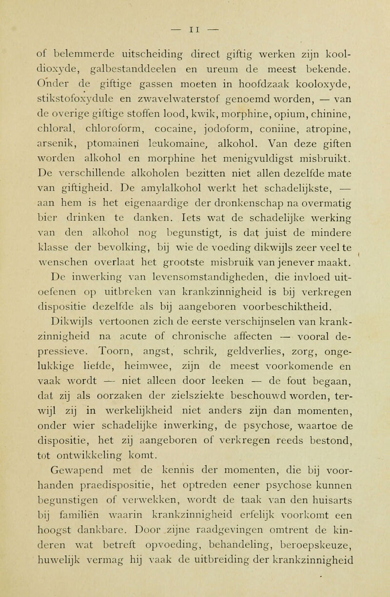 oi belemmerde uitscheiding direct giftig werken zijn kool- dioxyde, galbestanddeelen en ureum de meest bekende. Onder de giftige gassen moeten in hoofdzaak kooloxyde, stikstofoxydule en zwavelwaterstof genoemd worden, — van de overige giftige stoffen lood, kwik, morphine, opium, chinine, chloral, chloroform, cocaine, jodoform, coniine, atropine, arsenik, ptomaineri leukomaine, alkohol. Van deze giften worden alkohol en morphine het menigvuldigst misbruikt. De verschillende alkoholen bezitten niet allen dezelfde mate van giftigheid. De amylalkohol werkt het schadelijkste, — aan hem is het eigenaardige der dronkenschap na overmatig bier drinken te danken. Iets wat de schadelijke werking van den alkohol nog begunstigt, is dat juist de mindere klasse der bevolking, bij wie de voeding dikwijls zeer veel te wenschen overlaat het grootste misbruik van jenever maakt. De inwerking van levensomstandigheden, die invloed uit- oefenen op uitbreken van krankzinnigheid is bij verkregen dispositie dezelfde als bij aangeboren voorbeschiktheid. Dikwijls vertoonen zich de eerste verschijnselen van krank- zinnigheid na acute of chronische affecten — vooral de- pressieve. Toorn, angst, schrik, geldverlies, zorg, onge- lukkige liefde, heimwee, zijn de meest voorkomende en vaak wordt — niet alleen door leeken — de fout begaan, dat zij als oorzaken der zielsziekte beschouwd worden, ter- wijl zij in werkelijkheid niet anders zijn dan momenten, onder wier schadelijke inwerking, de psychose, waartoe de dispositie, het zij aangeboren of verkregen reeds bestond, tut ontwikkeling komt. Gewapend met de kennis der momenten, die bij voor- handen praedispositie, het optreden eener psychose kunnen begunstigen of verwekken, wordt de taak van den huisarts bij familiën waarin krankzinnigheid erfelijk voorkomt een hoogst dankbare. Door zijne raadgevingen omtrent de kin- deren wat betreft opvoeding, behandeling, beroepskeuze, huwelijk vermag hij vaak de uitbreiding der krankzinnigheid