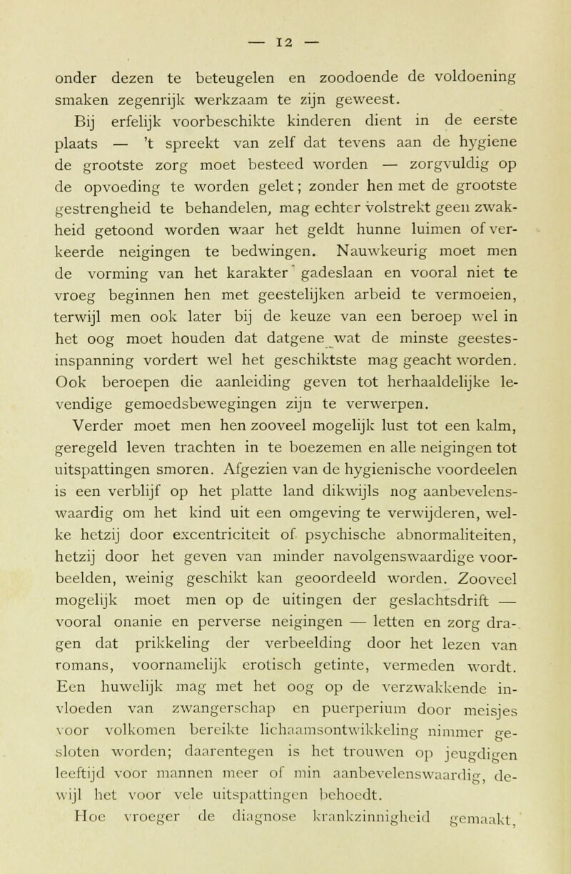onder dezen te beteugelen en zoodoende de voldoening smaken zegenrijk werkzaam te zijn geweest. Bij erfelijk voorbeschikte kinderen dient in de eerste plaats — 't spreekt van zelf dat tevens aan de hygiëne de grootste zorg moet besteed worden — zorgvuldig op de opvoeding te worden gelet; zonder hen met de grootste gestrengheid te behandelen, mag echter volstrekt geen zwak- heid getoond worden waar het geldt hunne luimen of ver- keerde neigingen te bedwingen. Nauwkeurig moet men de vorming van het karakter gadeslaan en vooral niet te vroeg beginnen hen met geestelijken arbeid te vermoeien, terwijl men ook later bij de keuze van een beroep wel in het oog moet houden dat datgene wat de minste geestes- inspanning vordert wel het geschiktste mag geacht worden. Ook beroepen die aanleiding geven tot herhaaldelijke le- vendige gemoedsbewegingen zijn te verwerpen. Verder moet men hen zooveel mogelijk lust tot een kalm, geregeld leven trachten in te boezemen en alle neigingen tot uitspattingen smoren. Afgezien van de hygiënische voordeelen is een verblijf op het platte land dikwijls nog aanbevelens- waardig om het kind uit een omgeving te verwijderen, wel- ke hetzij door excentriciteit of psychische abnormaliteiten, hetzij door het geven van minder navolgenswaardige voor- beelden, weinig geschikt kan geoordeeld worden. Zooveel mogelijk moet men op de uitingen der geslachtsdrift — vooral onanie en perverse neigingen — letten en zorg dra- gen dat prikkeling der verbeelding door het lezen van romans, voornamelijk erotisch getinte, vermeden wordt. Een huwelijk mag met het oog op de verzwakkende in- vloeden van zwangerschap en puerperium door meisjes voor volkomen bereikte lichaamsontwikkeling nimmer be- sloten worden; daarentegen is het trouwen op jeugdigen leeftijd voor mannen meer of min aanbevelenswaardig, de- wijl het voor vele uitspattingen behoedt. Hoe vroeger de diagnose krankzinnigheid gemaakt