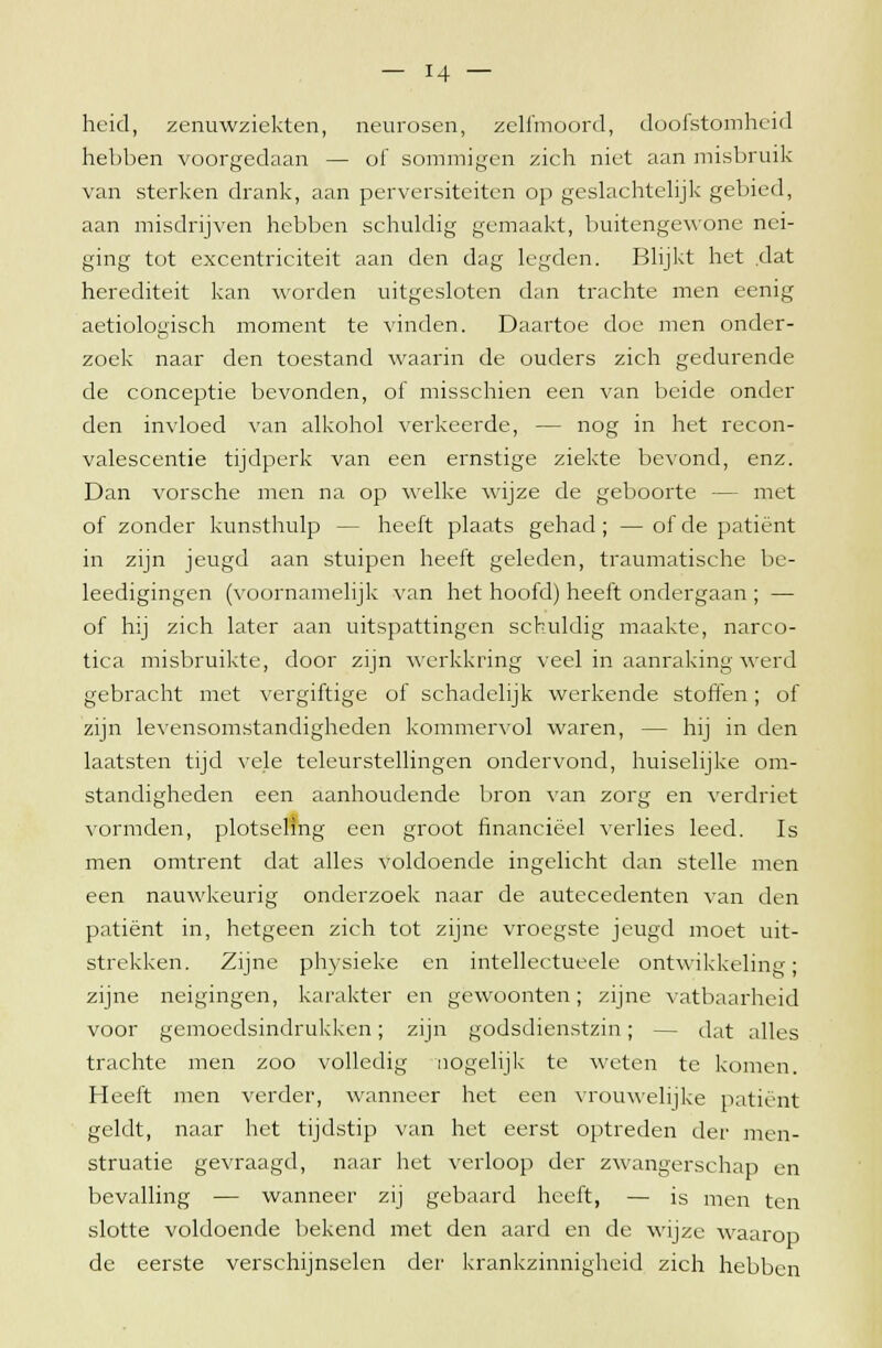 heid, zenuwziekten, neurosen, zelfmoord, doofstomheid hebben voorgedaan — of sommigen zich niet aan misbruik van sterken drank, aan perversiteiten op geslachtelijk gebied, aan misdrijven hebben schuldig gemaakt, buitengewone nei- ging tot excentriciteit aan den dag legden. Blijkt het dat herediteit kan worden uitgesloten dan trachte men eenig aetiologisch moment te vinden. Daartoe doe men onder- zoek naar den toestand waarin de ouders zich gedurende de conceptie bevonden, of misschien een van beide onder den invloed van alkohol verkeerde, — nog in het recon- valescentie tijdperk van een ernstige ziekte bevond, enz. Dan vorsche men na op welke wijze de geboorte — met of zonder kunsthulp — heeft plaats gehad; — of de patiënt in zijn jeugd aan stuipen heeft geleden, traumatische be- leedigingen (voornamelijk van het hoofd) heeft ondergaan ; — of hij zich later aan uitspattingen schuldig maakte, narco- tica misbruikte, door zijn werkkring veel in aanraking werd gebracht met vergiftige of schadelijk werkende stoffen; of zijn levensomstandigheden kommervol waren, — hij in den laatsten tijd vele teleurstellingen ondervond, huiselijke om- standigheden een aanhoudende bron van zorg en verdriet vormden, plotseling een groot financieel verlies leed. Is men omtrent dat alles voldoende ingelicht dan stelle men een nauwkeurig onderzoek naar de autecedenten van den patiënt in, hetgeen zich tot zijne vroegste jeugd moet uit- strekken. Zijne physieke en intellectueele ontwikkeling; zijne neigingen, karakter en gewoonten; zijne vatbaarheid voor gemoedsindrukken; zijn godsdienstzin; — dat alles trachte men zoo volledig nogelijk te weten te komen. Heeft men verder, wanneer het een vrouwelijke patiënt geldt, naar het tijdstip van het eerst optreden der men- struatie gevraagd, naar het verloop der zwangerschap en bevalling — wanneer zij gebaard heeft, — is men ten slotte voldoende bekend met den aard en de wijze waarop de eerste verschijnselen der krankzinnigheid zich hebben