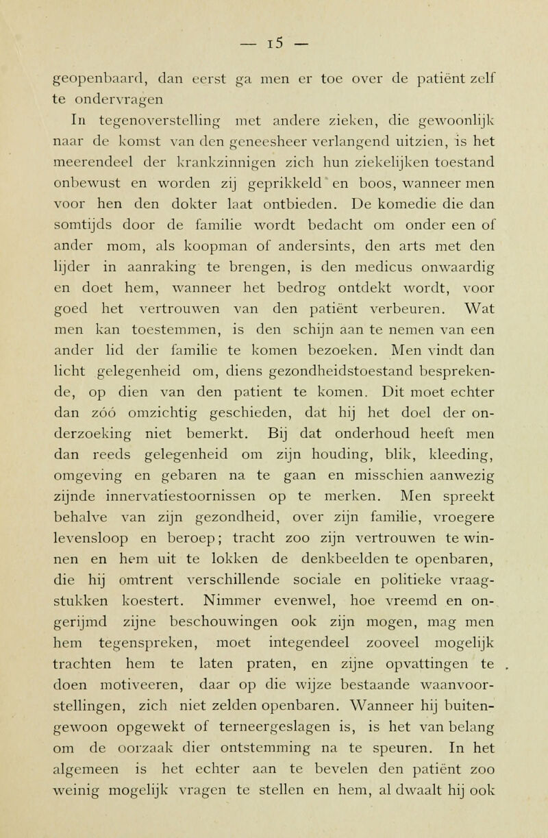 geopenbaard, dan eerst ga men er toe over de patiënt zelf te ondervragen In tegenoverstelling met andere zieken, die gewoonlijk naar de komst van den geneesheer verlangend uitzien, is het meerendeel der krankzinnigen zich hun ziekelijken toestand onbewust en worden zij geprikkeld en boos, wanneer men voor hen den dokter laat ontbieden. De komedie die dan somtijds door de familie wordt bedacht om onder een of ander mom, als koopman of andersints, den arts met den lijder in aanraking te brengen, is den medicus onwaardig en doet hem, wanneer het bedrog ontdekt wordt, voor goed het vertrouwen van den patiënt verbeuren. Wat men kan toestemmen, is den schijn aan te nemen van een ander lid der familie te komen bezoeken. Men vindt dan licht gelegenheid om, diens gezondheidstoestand bespreken- de, op dien van den patiënt te komen. Dit moet echter dan zóó omzichtig geschieden, dat hij het doel der on- derzoeking niet bemerkt. Bij dat onderhoud heeft men dan reeds gelegenheid om zijn houding, blik, kleeding, omgeving en gebaren na te gaan en misschien aanwezig zijnde innervatiestoornissen op te merken. Men spreekt behalve van zijn gezondheid, over zijn familie, vroegere levensloop en beroep; tracht zoo zijn vertrouwen te win- nen en hem uit te lokken de denkbeelden te openbaren, die hij omtrent verschillende sociale en politieke vraag- stukken koestert. Nimmer evenwel, hoe vreemd en on- gerijmd zijne beschouwingen ook zijn mogen, mag men hem tegenspreken, moet integendeel zooveel mogelijk trachten hem te laten praten, en zijne opvattingen te doen motiveeren, daar op die wijze bestaande waanvoor- stellingen, zich niet zelden openbaren. Wanneer hij buiten- gewoon opgewekt of terneergeslagen is, is het van belang om de oorzaak dier ontstemming na te speuren. In het algemeen is het echter aan te bevelen den patiënt zoo weinig mogelijk vragen te stellen en hem, al dwaalt hij ook