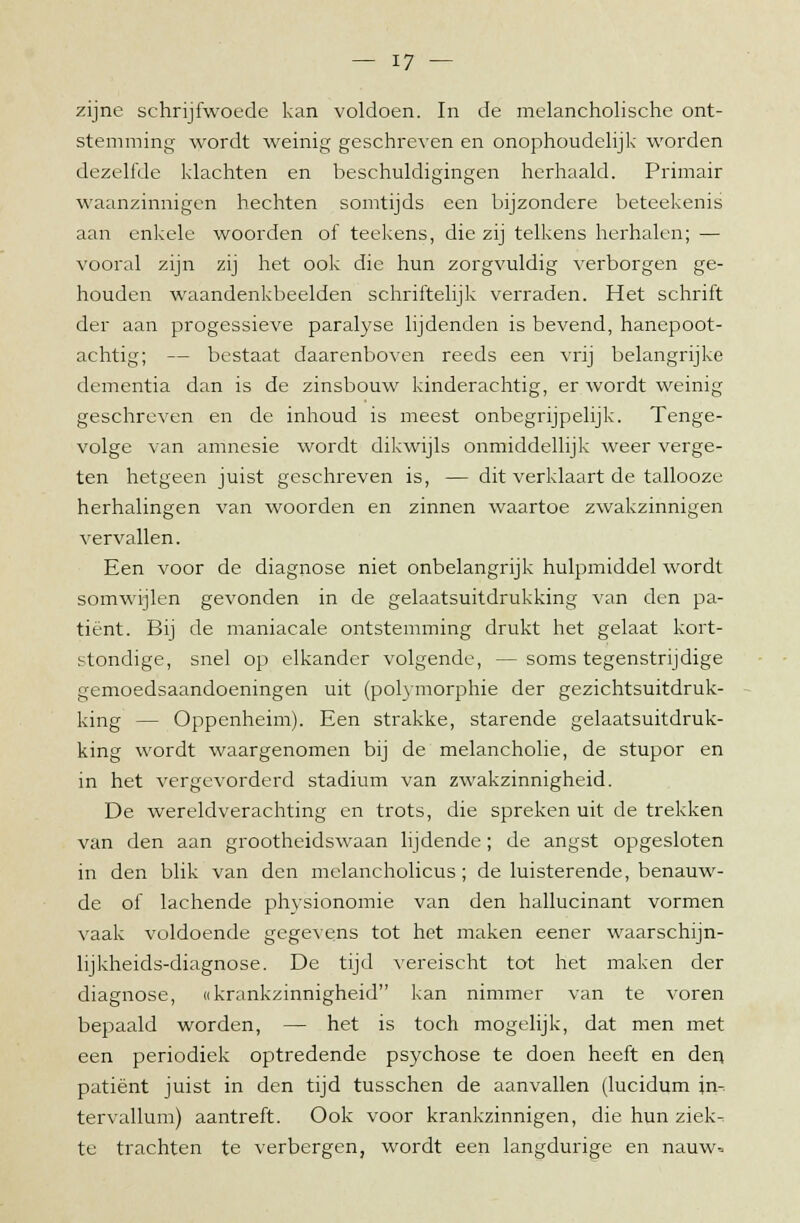 zijne schrijfwoede kan voldoen. In de melancholische ont- stemming wordt weinig geschreven en onophoudelijk worden dezelfde klachten en beschuldigingen herhaald. Primair waanzinnigen hechten somtijds een bijzondere beteekenis aan enkele woorden of teekens, die zij telkens herhalen; — vooral zijn zij het ook die hun zorgvuldig verborgen ge- houden waandenkbeelden schriftelijk verraden. Het schrift der aan progessieve paralyse lijdenden is bevend, hanepoot- achtig; — bestaat daarenboven reeds een vrij belangrijke dementia dan is de zinsbouw kinderachtig, er wordt weinig geschreven en de inhoud is meest onbegrijpelijk. Tenge- volge van amnesie wordt dikwijls onmiddellijk weer verge- ten hetgeen juist geschreven is, — dit verklaart de tallooze herhalingen van woorden en zinnen waartoe zwakzinnigen vervallen. Een voor de diagnose niet onbelangrijk hulpmiddel wordt somwijlen gevonden in de gelaatsuitdrukking van den pa- tiënt. Bij de maniacale ontstemming drukt het gelaat kort- stondige, snel op elkander volgende, — soms tegenstrijdige gemoedsaandoeningen uit (polymorphie der gezichtsuitdruk- king — Oppenheim). Een strakke, starende gelaatsuitdruk- king wordt waargenomen bij de melancholie, de stupor en in het vergevorderd stadium van zwakzinnigheid. De wereldverachting en trots, die spreken uit de trekken van den aan grootheidswaan lijdende; de angst opgesloten in den blik van den melancholicus; de luisterende, benauw- de of lachende physionomie van den hallucinant vormen vaak voldoende gegevens tot het maken eener waarschijn- lijkheids-diagnose. De tijd vereischt tot het maken der diagnose, ((krankzinnigheid kan nimmer van te voren bepaald worden, — het is toch mogelijk, dat men met een periodiek optredende psychose te doen heeft en den patiënt juist in den tijd tusschen de aanvallen (lucidum in- tervallum) aantreft. Ook voor krankzinnigen, die hun ziek- te trachten te verbergen, wordt een langdurige en nauw=