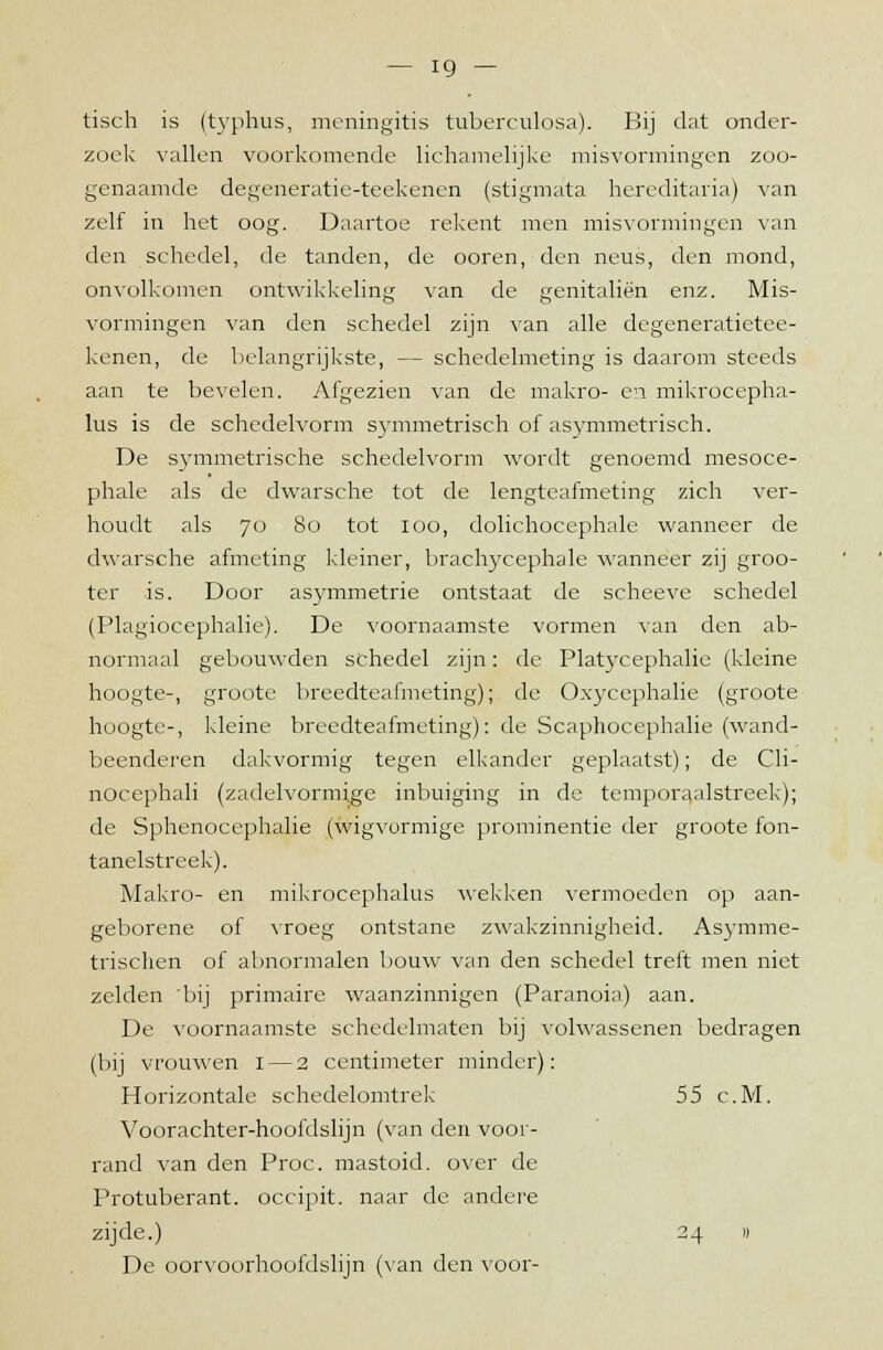 tisch is (typhus, meningitis tuberculosa). Bij dat onder- zoek vallen voorkomende lichamelijke misvormingen zoo- genaamde degeneratie-teekenen (stigmata hereditaria) van zelf in het oog. Daartoe rekent men misvormingen van den schedel, de tanden, de ooren, den neus, den mond, onvolkomen ontwikkeling van de genitaliën enz. Mis- vormingen van den schedel zijn van alle degeneratietee- kenen, de belangrijkste, — schedelmeting is daarom steeds aan te bevelen. Afgezien van de makro- en mikrocepha- lus is de schedelvorm symmetrisch of asymmetrisch. De symmetrische schedelvorm wordt genoemd mesoce- phale als de dwarsche tot de lengteafmeting zich ver- houdt als 70 80 tot 100, dolichocephale wanneer de dwarsche afmeting kleiner, brachycephale wanneer zij groo- ter is. Door asymmetrie ontstaat de scheeve schedel (Plagiocephalie). De voornaamste vormen van den ab- normaal gebouwden schedel zijn: de Platycephalie (kleine hoogte-, groote breedteafmeting); de Oxycephalie (groote hoogte-, kleine breedteafmeting): de Scaphocephalie (wand- beenderen dakvormig tegen elkander geplaatst); de Cli- nocephali (zadelvormi.ge inbuiging in de temporaalstreek); de Sphenocephalie (wigvormige prominentie der groote fon- tanelstreek). Makro- en mikrocephalus wekken vermoeden op aan- geborene of vroeg ontstane zwakzinnigheid. Asymme- trischen of abnormalen bouw van den schedel treft men niet zelden 'bij primaire waanzinnigen (Paranoia) aan. De voornaamste schedelmaten bij volwassenen bedragen (bij vrouwen 1 — 2 centimeter minder): Horizontale schedelomtrek 55 c.M. Voorachter-hoofdslijn (van den voor- rand van den Proc. mastoid. over de Protuberant. occipit. naar de andere zijde.) 24 i) De oorvoorhoofdslijn (van den voor-
