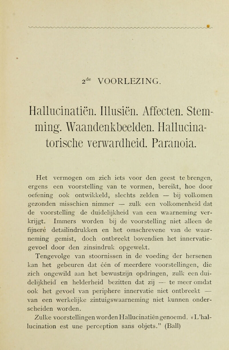 2de VOORLEZING. Hallucinatiën. Illusiën. Affecten. Stem- ming. Waandenkbeelden. Hallucina- torische verwardlieid. Paranoia. Het vermogen om zich iets voor den geest te brengen, ergens een voorstelling van te vormen, bereikt, hoe door oefening ook ontwikkeld, slechts zelden — bij volkomen gezonden misschien nimmer — zulk een volkomenheid dat de voorstelling de duidelijkheid van een waarneming ver- krijgt. Immers worden bij de voorstelling niet alleen de fijnere detailindrukken en het omschrevene van de waar- neming gemist, doch ontbreekt bovendien het innervatie- gevoel door den zinsindruk opgewekt. Tengevolge van stoornissen in de voeding der hersenen kan het gebeuren dat één of meerdere voorstellingen, die zich ongewild aan het bewustzijn opdringen, zulk een dui- delijkheid en helderheid bezitten dat zij — te meer omdat ook het gevoel van periphere innervatie niet ontbreekt — van een werkelijke zintuigswaarneming niet kunnen onder- scheiden worden. Zulke voorstellingen worden Hallucinatiën genoemd. «L'hal- lucination est une perception sans objets. (Ball)