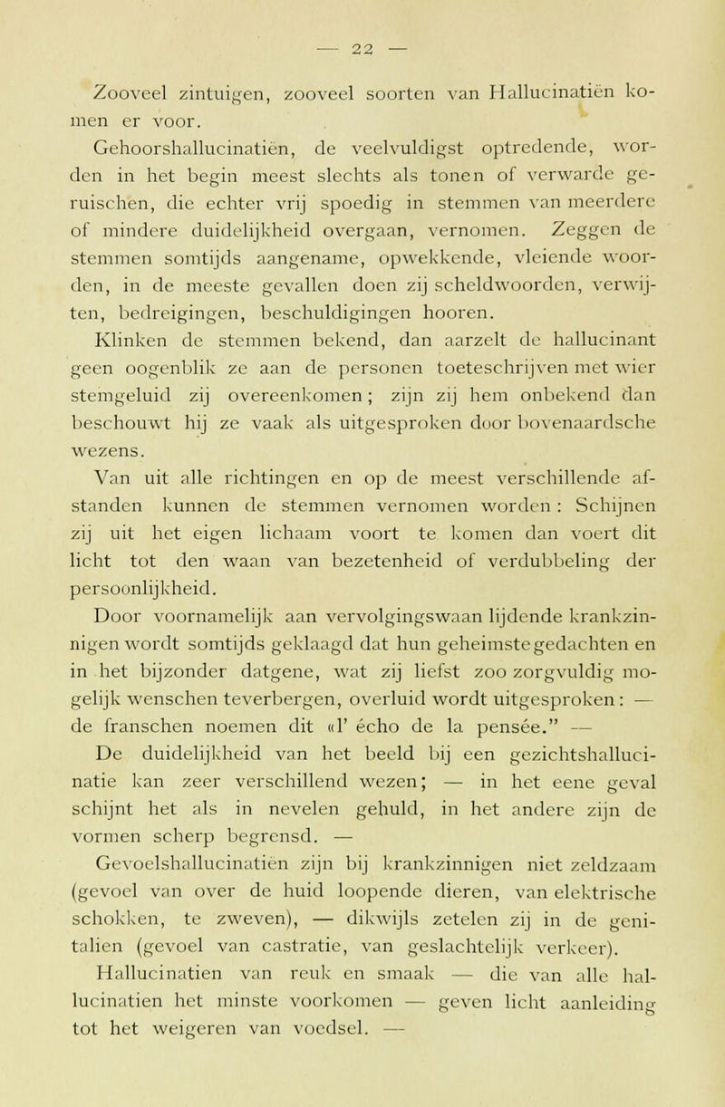 Zooveel zintuigen, zooveel soorten van Hallucinatiën ko- men er voor. Gehoorshallucinatiën, de veelvuldigst optredende, wor- den in het begin meest slechts als tonen of verwarde ge- ruischen, die echter vrij spoedig in stemmen van meerdere of mindere duidelijkheid overgaan, vernomen. Zeggen de stemmen somtijds aangename, opwekkende, vleiende woor- den, in de meeste gevallen doen zij scheldwoorden, verwij- ten, bedreigingen, beschuldigingen hooren. Klinken de stemmen bekend, dan aarzelt de hallucinant geen oogenblik ze aan de personen toeteschrijven met wier stemgeluid zij overeenkomen; zijn zij hem onbekend dan beschouwt hij ze vaak als uitgesproken door bovenaardsche wezens. Van uit alle richtingen en op de meest verschillende af- standen kunnen de stemmen vernomen worden : Schijnen zij uit het eigen lichaam voort te komen dan voert dit licht tot den waan van bezetenheid of verdubbeling der persoonlijkheid. Door voornamelijk aan vervolgingswaan lijdende krankzin- nigen wordt somtijds geklaagd dat hun geheimste gedachten en in het bijzonder datgene, wat zij liefst zoo zorgvuldig mo- gelijk wenschen teverbergen, overluid wordt uitgesproken: — de franschen noemen dit «1' echo de la pensee. — De duidelijkheid van het beeld bij een gezichtshalluci- natie kan zeer verschillend wezen; — in het eene geval schijnt het als in nevelen gehuld, in het andere zijn de vormen scherp begrensd. — Gevoelshallucinatiën zijn bij krankzinnigen niet zeldzaam (gevoel van over de huid loopende dieren, van elektrische schokken, te zweven), — dikwijls zetelen zij in de geni- taliën (gevoel van castratie, van geslachtelijk verkeer). Hallucinatiën van reuk en smaak — die van alle hal- lucinatiën het minste voorkomen — geven licht aanleidin tot het weigeren van voedsel. — t>
