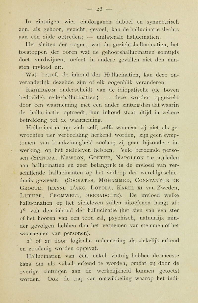 In zintuigen wier eindorganen dubbel en symmetrisch zijn, als gehoor, gezicht, gevoel, kan de hallucinatie slechts aan één zijde optreden; — unilaterale hallucinatien. Het sluiten der oogen, wat de gezichtshallucinatien, het toestoppen der ooren wat de gehoorshallucinatien somtijds doet verdwijnen, oefent in andere gevallen niet den min- sten invloed uit. Wat betreft de inhoud der Hallucinatien, kan deze on- veranderlijk dezelfde zijn of elk oogenblik veranderen. Kahlbaum onderscheidt van de idiopatische (de boven bedoelde), renexhallucinatien; — deze worden opgewekt door een waarneming met een ander zintuig dan dat waarin de hallucinatie optreedt, hun inhoud staat altijd in zekere betrekking tot de waarneming. Hallucinatien op zich zelf, zelfs wanneer zij niet als ge- wrochten der verbeelding herkend worden, zijn geen symp- tomen van krankzinnigheid zoolang zij geen bijzondere in- werking op het zieleleven hebben. Vele beroemde perso- sen (Spinoza, Newton, Goethe, Napoleon ie. a.) leden aan hallucinatien en zeer belangrijk is de invloed van ver- schillende hallucinanten op het verloop der wereldgeschie- denis geweest. (Socrates, Mohammed, Constantijn de Groote, Jeanne d'arc, Loyola, Karel xi van Zweden, Luther, Cromwell, bernadotte). De invloed welke hallucinatien op het zieleleven zullen uitoefenen hangt af: i° van den inhoud der hallucinatie (het zien van een ster of het hooren van een toon zal, psychisch, natuurlijk min- der gevolgen hebben dan het vernemen van stemmen of het waarnemen van personen). 2° of zij door logische redeneering als ziekelijk erkend en zoodanig worden opgevat. Hallucinatien van één enkel zintuig hebben de meeste kans om als valsch erkend te worden, omdat zij door de overige zintuigen aan de werkelijkheid kunnen getoetst worden. Ook de trap van ontwikkeling waarop het indi-