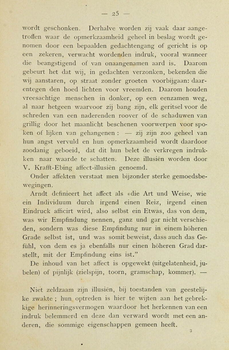 wordt geschonken. Derhalve worden zij vaak daar aange- troffen waar de opmerkzaamheid geheel in beslag wordt ge- nomen door een bepaalden gedachtengang of gericht is op een zekeren, verwacht wordenden indruk, vooral wanneer die beangstigend of van onaangenamen aard is. Daarom gebeurt het dat wij, in gedachten verzonken, bekenden die wij aanstaren, op straat zonder groeten voorbijgaan: daar- entegen den hoed lichten voor vreemden. Daarom houden vreesachtige menschen in donker, op een eenzamen weg, al naar hetgeen waarvoor zij bang zijn, elk geritsel voor de schreden van een naderenden roover of de schaduwen van grillig door het maanlicht beschenen voorwerpen voor spo- ken of lijken van gehangenen : — zij zijn zoo geheel van hun angst vervuld en hun opmerkzaamheid wordt daardoor zoodanig geboeid, dat dit hun belet de verkregen indruk- ken naar waarde te schatten. Deze illusiën worden door V. Krafft-Ebing affect-illusiën genoemd. Onder affekten verstaat men bijzonder sterke gemoedsbe- wegingen. Arndt definieert het affect als «die Art und Weise, wie ein Individuum durch irgend einen Reiz, irgend einen Eindruck afficirt wird, also selbst ein Etwas, das von dem, was wir Empfindung nennen, ganz und gar nicht verschie- den, sondern was diese Empfindung nur in einem höheren Grade selbst ist, und was somit beweist, dass auch das Ge- fühl, von dem es ja ebenfalls nur einen höheren Grad dar- stellt, mit der Empfindung eins ist. De inhoud van het affect is opgewekt (uitgelatenheid, ju- belen) of pijnlijk (zielspijn, toorn, gramschap, kommer). — Niet zeldzaam zijn illusiën, bij toestanden van geestelij- ke zwakte ; hun optreden is hier te wijten aan het gebrek- kige herinneringsvermogen waardoor het herkennen van een indruk belemmerd en deze dan verward wordt met een an- deren, die sommige eigenschappen gemeen heeft.