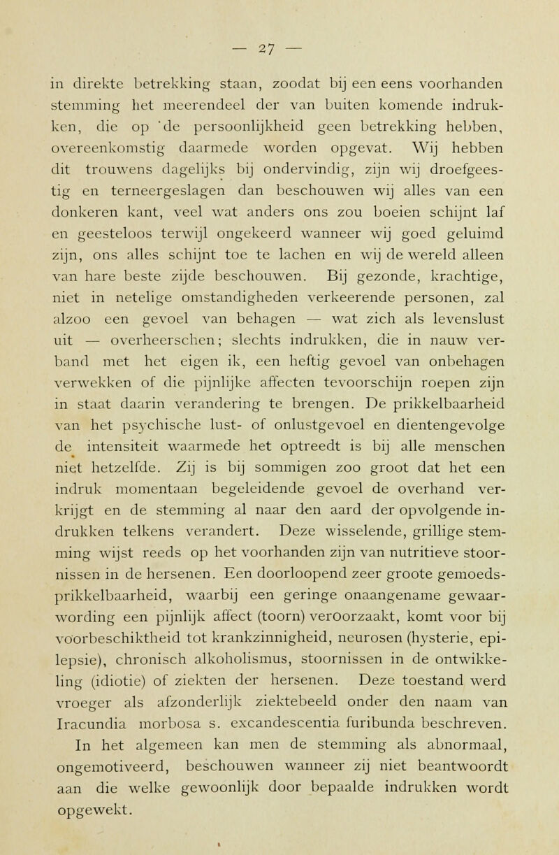 in direkte betrekking staan, zoodat bij een eens voorhanden stemming het meerendeel der van buiten komende indruk- ken, die op 'de persoonlijkheid geen betrekking hebben, overeenkomstig daarmede worden opgevat. Wij hebben dit trouwens dagelijks bij ondervindig, zijn wij droefgees- tig en terneergeslagen dan beschouwen wij alles van een donkeren kant, veel wat anders ons zou boeien schijnt laf en geesteloos terwijl ongekeerd wanneer wij goed geluimd zijn, ons alles schijnt toe te lachen en wij de wrereld alleen van hare beste zijde beschouwen. Bij gezonde, krachtige, niet in netelige omstandigheden verkeerende personen, zal alzoo een gevoel van behagen — wat zich als levenslust uit — overheerschen; slechts indrukken, die in nauw ver- band met het eigen ik, een heftig gevoel van onbehagen verwekken of die pijnlijke affecten tevoorschijn roepen zijn in staat daarin verandering te brengen. De prikkelbaarheid van het psychische lust- of onlustgevoel en dientengevolge de intensiteit waarmede het optreedt is bij alle menschen niet hetzelfde. Zij is bij sommigen zoo groot dat het een indruk momentaan begeleidende gevoel de overhand ver- krijgt en de stemming al naar den aard der opvolgende in- drukken telkens verandert. Deze wisselende, grillige stem- ming wijst reeds op het voorhanden zijn van nutritieve stoor- nissen in de hersenen. Een doorloopend zeer groote gemoeds- prikkelbaarheid, waarbij een geringe onaangename gewaar- wording een pijnlijk affect (toorn) veroorzaakt, komt voor bij vöorbeschiktheid tot krankzinnigheid, neurosen (hysterie, epi- lepsie), chronisch alkoholismus, stoornissen in de ontwikke- ling (idiotie) of ziekten der hersenen. Deze toestand werd vroeger als afzonderlijk ziektebeeld onder den naam van Iracundia morbosa s. excandescentia furibunda beschreven. In het algemeen kan men de stemming als abnormaal, ongemotiveerd, beschouwen wanneer zij niet beantwoordt aan die welke gewoonlijk door bepaalde indrukken wordt opgewekt.