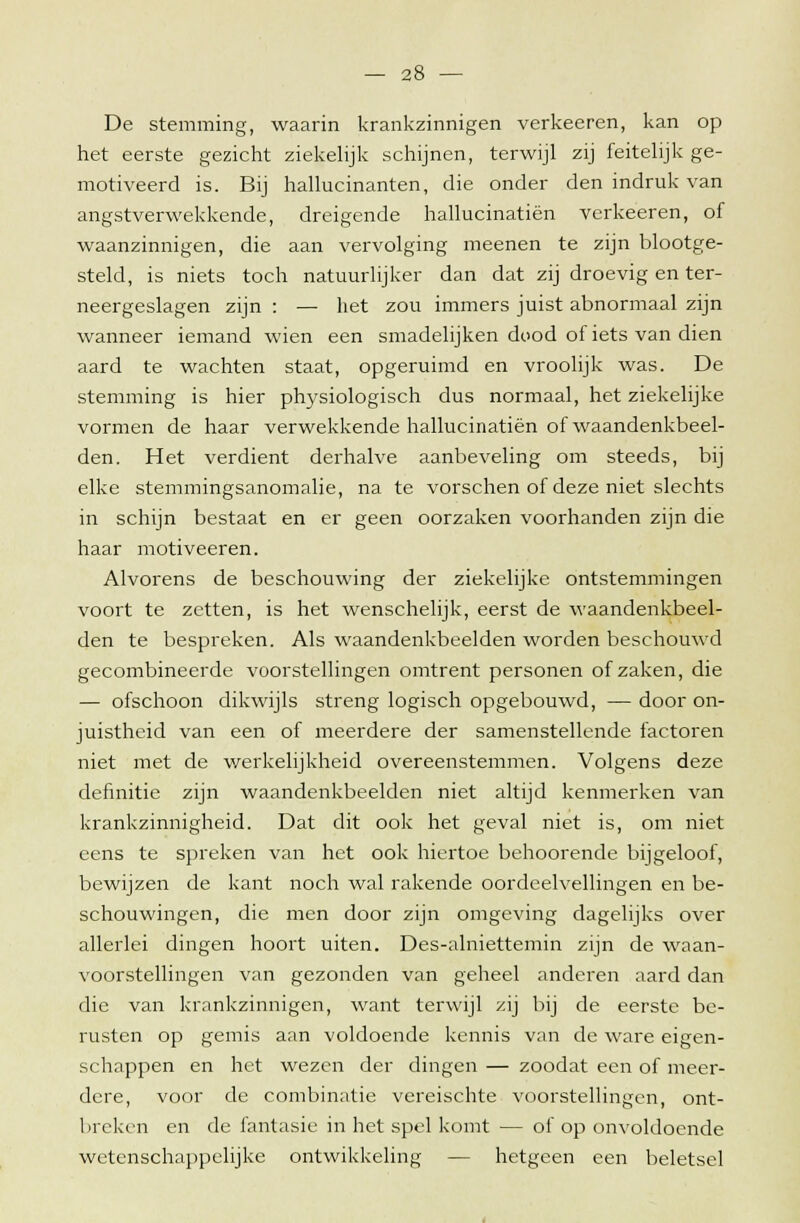 De stemming, waarin krankzinnigen verkeeren, kan op het eerste gezicht ziekelijk schijnen, terwijl zij feitelijk ge- motiveerd is. Bij hallucinanten, die onder den indruk van angstverwekkende, dreigende hallucinatiën verkeeren, of waanzinnigen, die aan vervolging meenen te zijn blootge- steld, is niets toch natuurlijker dan dat zij droevig en ter- neergeslagen zijn : — het zou immers juist abnormaal zijn wanneer iemand wien een smadelijken dood of iets van dien aard te wachten staat, opgeruimd en vroolijk was. De stemming is hier physiologisch dus normaal, het ziekelijke vormen de haar verwekkende hallucinatiën of waandenkbeel- den. Het verdient derhalve aanbeveling om steeds, bij elke stemmingsanomalie, na te vorschen of deze niet slechts in schijn bestaat en er geen oorzaken voorhanden zijn die haar motiveeren. Alvorens de beschouwing der ziekelijke ontstemmingen voort te zetten, is het wenschelijk, eerst de waandenkbeel- den te bespreken. Als waandenkbeelden worden beschouwd gecombineerde voorstellingen omtrent personen of zaken, die — ofschoon dikwijls streng logisch opgebouwd, — door on- juistheid van een of meerdere der samenstellende factoren niet met de werkelijkheid overeenstemmen. Volgens deze definitie zijn waandenkbeelden niet altijd kenmerken van krankzinnigheid. Dat dit ook het geval niet is, om niet eens te spreken van het ook hiertoe behoorende bijgeloof, bewijzen de kant noch wal rakende oordeelvellingen en be- schouwingen, die men door zijn omgeving dagelijks over allerlei dingen hoort uiten. Des-alniettemin zijn de waan- voorstellingen van gezonden van geheel anderen aard dan die van krankzinnigen, want terwijl zij bij de eerste be- rusten op gemis aan voldoende kennis van de ware eigen- schappen en het wezen der dingen — zoodat een of meer- dere, voor de combinatie vereischte voorstellingen, ont- breken en de fantasie in het spel komt — of op onvoldoende wetenschappelijke ontwikkeling — hetgeen een beletsel