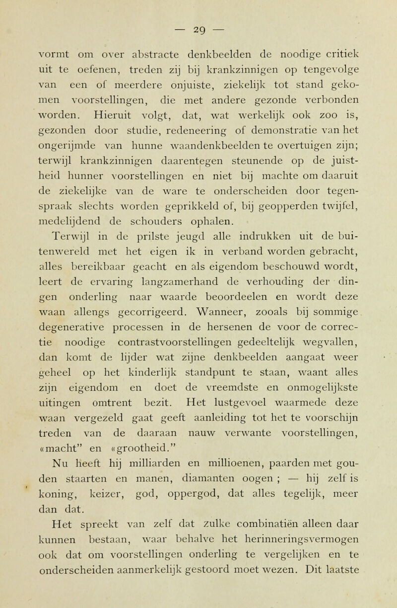 vormt om over abstracte denkbeelden de noodige critiek uit te oefenen, treden zij bij krankzinnigen op tengevolge van een of meerdere onjuiste, ziekelijk tot stand geko- men voorstellingen, die met andere gezonde verbonden worden. Hieruit volgt, dat, wat werkelijk ook zoo is, gezonden door studie, redeneering of demonstratie van het ongerijmde van hunne waandenkbeelden te overtuigen zijn; terwijl krankzinnigen daarentegen steunende op de juist- heid hunner voorstellingen en niet bij machte om daaruit de ziekelijke van de ware te onderscheiden door tegen- spraak slechts worden geprikkeld of, bij geopperden twijfel, medelijdend de schouders ophalen. Terwijl in de prilste jeugd alle indrukken uit de bui- tenwereld met het eigen ik in verband worden gebracht, alles bereikbaar geacht en als eigendom beschouwd wordt, leert de ervaring langzamerhand de verhouding der din- gen onderling naar waarde beoordeelen en wordt deze waan allengs gecorrigeerd. Wanneer, zooals bij sommige degenerative processen in de hersenen de voor de correc- tie noodige contrastvoorstellingen gedeeltelijk wegvallen, dan komt de lijder wat zijne denkbeelden aangaat weer geheel op het kinderlijk standpunt te staan, waant alles zijn eigendom en doet de vreemdste en onmogelijkste uitingen omtrent bezit. Het lustgevoel waarmede deze waan vergezeld gaat geeft aanleiding tot het te voorschijn treden van de daaraan nauw verwante voorstellingen, «macht en «grootheid. Nu heeft hij milliarden en millioenen, paarden met gou- den staarten en manen, diamanten oogen ; — hij zelf is koning, keizer, god, oppergod, dat alles tegelijk, meer dan dat. Het spreekt van zelf dat zulke combinatiën alleen daar kunnen bestaan, waar behalve het herinneringsvermogen ook dat om voorstellingen onderling te vergelijken en te onderscheiden aanmerkelijk gestoord moet wezen. Dit laatste