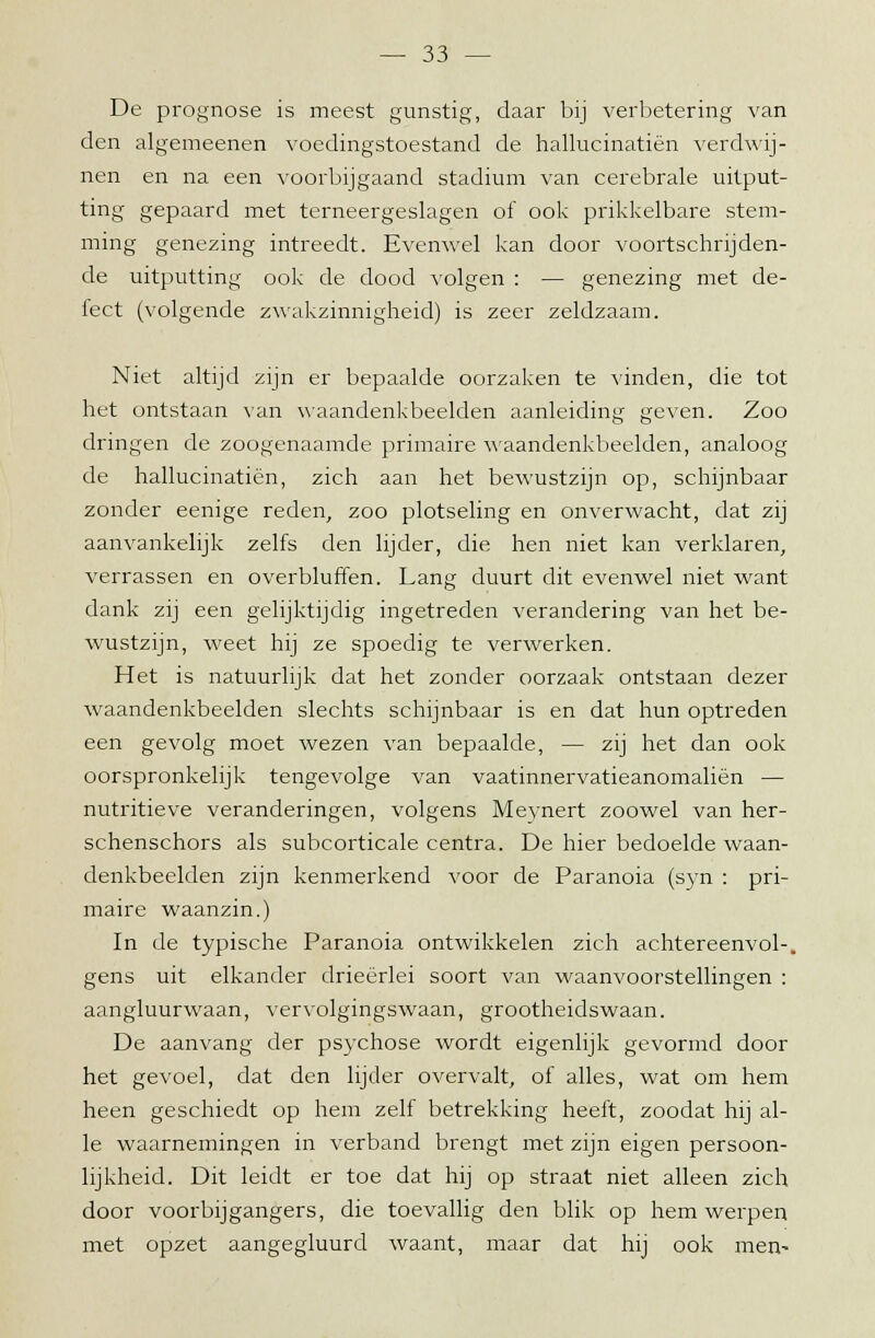 De prognose is meest gunstig, daar bij verbetering van den algemeenen voedingstoestand de hallucinatiën verdwij- nen en na een voorbijgaand stadium van cerebrale uitput- ting gepaard met terneergeslagen of ook prikkelbare stem- ming genezing intreedt. Evenwel kan door voortschrijden- de uitputting ook de dood volgen : — genezing met de- fect (volgende zwakzinnigheid) is zeer zeldzaam. Niet altijd zijn er bepaalde oorzaken te vinden, die tot het ontstaan van waandenkbeelden aanleiding geven. Zoo dringen de zoogenaamde primaire waandenkbeelden, analoog de hallucinatiën, zich aan het bewustzijn op, schijnbaar zonder eenige reden, zoo plotseling en onverwacht, dat zij aanvankelijk zelfs den lijder, die hen niet kan verklaren, verrassen en overbluffen. Lang duurt dit evenwel niet want dank zij een gelijktijdig ingetreden verandering van het be- wustzijn, weet hij ze spoedig te verwerken. Het is natuurlijk dat het zonder oorzaak ontstaan dezer waandenkbeelden slechts schijnbaar is en dat hun optreden een gevolg moet wezen van bepaalde, — zij het dan ook oorspronkelijk tengevolge van vaatinnervatieanomaliën — nutritieve veranderingen, volgens Meynert zoowel van her- schenschors als subcorticale centra. De hier bedoelde waan- denkbeelden zijn kenmerkend voor de Paranoia (syn : pri- maire waanzin.) In de typische Paranoia ontwikkelen zich achtereenvol-, gens uit elkander drieërlei soort van waanvoorstellingen : aangluurwaan, vervolgingswaan, grootheidswaan. De aanvang der psychose wordt eigenlijk gevormd door het gevoel, dat den lijder overvalt, of alles, wat om hem heen geschiedt op hem zelf betrekking heeft, zoodat hij al- le waarnemingen in verband brengt met zijn eigen persoon- lijkheid. Dit leidt er toe dat hij op straat niet alleen zich door voorbijgangers, die toevallig den blik op hem werpen met opzet aangegluurd waant, maar dat hij ook men-