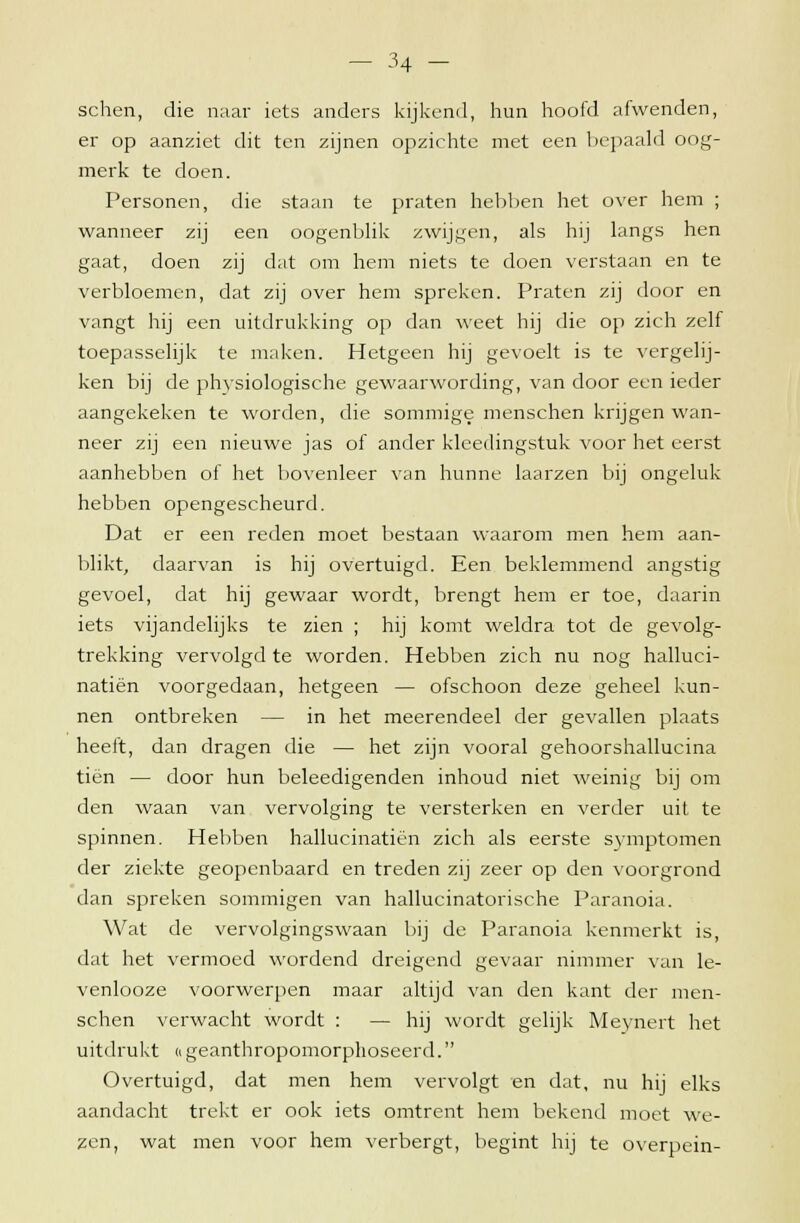schen, die naar iets anders kijkend, hun hoofd afwenden, er op aanziet dit ten zijnen opzichte met een bepaald oog- merk te doen. Personen, die staan te praten hebben het over hem ; wanneer zij een oogenblik zwijgen, als hij langs hen gaat, doen zij dat om hem niets te doen verstaan en te verbloemen, dat zij over hem spreken. Praten zij door en vangt hij een uitdrukking op dan weet hij die op zich zelf toepasselijk te maken. Hetgeen hij gevoelt is te vergelij- ken bij de physiologische gewaarwording, van door een ieder aangekeken te worden, die sommige menschen krijgen wan- neer zij een nieuwe jas of ander kleedingstuk voor het eerst aanhebben of het bovenleer van hunne laarzen bij ongeluk hebben opengescheurd. Dat er een reden moet bestaan waarom men hem aan- blikt, daarvan is hij overtuigd. Een beklemmend angstig gevoel, dat hij gewaar wordt, brengt hem er toe, daarin iets vijandelijks te zien ; hij komt weldra tot de gevolg- trekking vervolgd te worden. Hebben zich nu nog halluci- natiën voorgedaan, hetgeen — ofschoon deze geheel kun- nen ontbreken — in het meerendeel der gevallen plaats heeft, dan dragen die — het zijn vooral gehoorshallucina tien — door hun beleedigenden inhoud niet weinig bij om den waan van vervolging te versterken en verder uit te spinnen. Hebben hallucinatiën zich als eerste symptomen der ziekte geopenbaard en treden zij zeer op den voorgrond dan spreken sommigen van hallucinatorische Paranoia. Wat de vervolgingswaan bij de Paranoia kenmerkt is, dat het vermoed wordend dreigend gevaar nimmer van le- venlooze voorwerpen maar altijd van den kant der men- schen verwacht wordt : — hij wordt gelijk Meynert het uitdrukt «geanthropomorphoseerd. Overtuigd, dat men hem vervolgt en dat, nu hij elks aandacht trekt er ook iets omtrent hem bekend moet we- zen, wat men voor hem verbergt, begint hij te overpein-