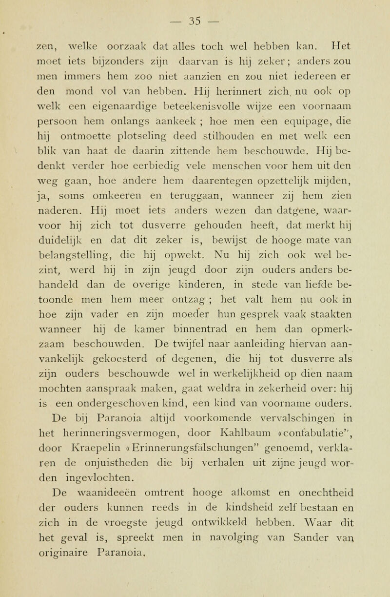 zen, welke oorzaak dat alles toch wel hebben kan. Het moet iets bijzonders zijn daarvan is hij zeker; anders zou men immers hem zoo niet aanzien en zou niet iedereen er den mond vol van hebben. Hij herinnert zich. nu ook op welk een eigenaardige beteekenisvolle wijze een voornaam persoon hem onlangs aankeek ; hoe men een equipage, die hij ontmoette plotseling deed stilhouden en met welk een blik van haat de daarin zittende hem beschouwde. Hij be- denkt verder hoe eerbiedig vele menschen voor hem uit den weg gaan, hoe andere hem daarentegen opzettelijk mijden, ja, soms omkeeren en teruggaan, wanneer zij hem zien naderen. Hij moet iets anders wezen dan datgene, waar- voor hij zich tot dusverre gehouden heeft, dat merkt hij duidelijk en dat dit zeker is, bewijst de hooge mate van belangstelling, die hij opwekt. Nu hij zich ook wel be- zint, werd hij in zijn jeugd door zijn ouders anders be- handeld dan de overige kinderen, in stede van liefde be- toonde men hem meer ontzag ; het valt hem nu ook in hoe zijn vader en zijn moeder hun gesprek vaak staakten wanneer hij de kamer binnentrad en hem dan opmerk- zaam beschouwden. De twijfel naar aanleiding hiervan aan- vankelijk gekoesterd of degenen, die hij tot dusverre als zijn ouders beschouwde wel in werkelijkheid op dien naam mochten aanspraak maken, gaat weldra in zekerheid over: hij is een ondergeschoven kind, een kind van voorname ouders. De bij Paranoia altijd voorkomende vervalschingen in het herinneringsvermogen, door Kahlbaum «confabulatie'', door Kraepelin «Erinnerungsfalschungen genoemd, verkla- ren de onjuistheden die bij verhalen uit zijne jeugd wor- den ingevlochten. De waanideeën omtrent hooge aikomst en onechtheid der ouders kunnen reeds in de kindsheid zelf bestaan en zich in de vroegste jeugd ontwikkeld hebben. Waar dit het geval is, spreekt men in navolging van Sander van originaire Paranoia.