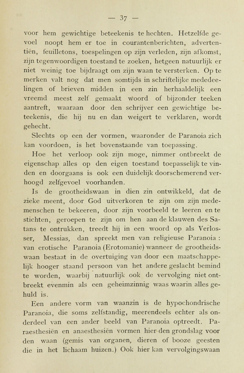 voor hem gewichtige beteekenis te hechten. Hetzelfde ge- voel noopt hem er toe in courantenberichten, adverten- tiën, feuilletons, toespelingen op zijn verleden, zijn afkomst, zijn tegenwoordigen toestand te zoeken, hetgeen natuurlijk er niet weinig toe bijdraagt om zijn waan te versterken. Op te merken valt nog dat men somtijds in schriftelijke mededee- lingen of brieven midden in een zin herhaaldelijk een vreemd meest zelf gemaakt woord of bijzonder teeken aantreft, waaraan door den schrijver een gewichtige be- teekenis, die hij nu en dan weigert te verklaren, wordt gehecht. Slechts op een der vormen, waaronder de Paranoia zich kan voordoen, is het bovenstaande van toepassing. Hoe het verloop ook zijn moge, nimmer ontbreekt de eigenschap alles op den eigen toestand toepasselijk te vin- den en doorgaans is ook een duidelijk doorschemerend ver- hoogd zelfgevoel voorhanden. Is de grootheidswaan in dien zin ontwikkeld, dat de zieke meent, door God uitverkoren te zijn om zijn mede- menschen te bekeeren, door zijn voorbeeld te leeren en te stichten, geroepen te zijn om hen aan de klauwen des Sa- tans te ontrukken, treedt hij in een woord op als Verlos- ser, Messias, dan spreekt men van religieuse Paranoia : van erotische Paranoia (Erotomanie) wanneer de grootheids- waan bestaat in de overtuiging van door een maatschappe- lijk hooger staand persoon van het andere geslacht bemind te worden, waarbij natuurlijk ook de vervolging niet ont- breekt evenmin als een geheimzinnig waas waarin alles ge- huld is. Een andere vorm van waanzin is de hypochondrische Paranoia, die soms zelfstandig, meerendeels echter als on- derdeel van een ander beeld van Paranoia optreedt. Pa- raesthesiën en anaesthesiën vormen hier den grondslag voor den waan (gemis van organen, dieren of booze geesten die in het lichaam huizen.) Ook hier kan vervolgingswaan