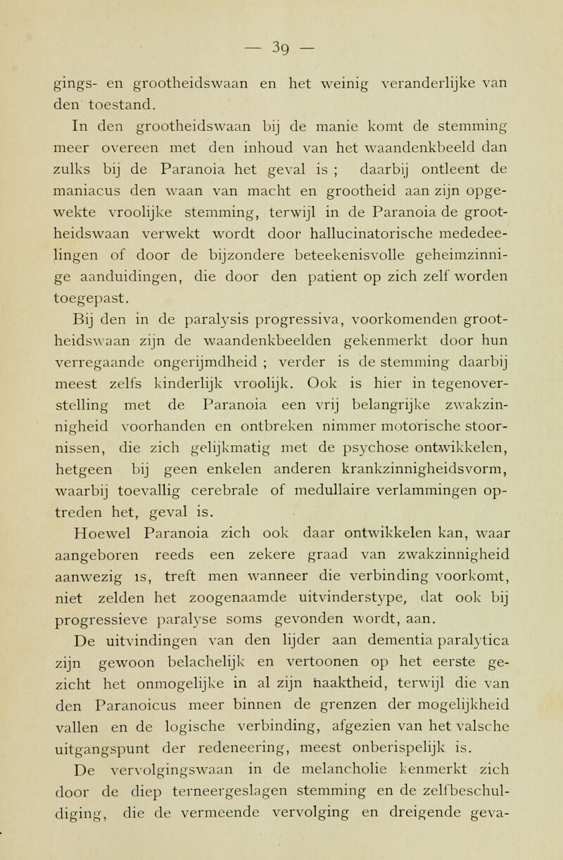 gings- en grootheidswaan en het weinig veranderlijke van den toestand. In den grootheidswaan bij de manie komt de stemming meer overeen met den inhoud van het waandenkbeeld dan zulks bij de Paranoia het geval is ; daarbij ontleent de maniacus den waan van macht en grootheid aan zijn opge- wekte vroolijke stemming, terwijl in de Paranoia de groot- heidswaan verwekt wordt door hallucinatorische mededee- lingen of door de bijzondere beteekenisvolle geheimzinni- ge aanduidingen, die door den patiënt op zich zelf worden toegepast. Bij den in de paralysis progressiva, voorkomenden groot- heidswaan zijn de waandenkbeelden gekenmerkt door hun verregaande ongerijmdheid ; verder is de stemming daarbij meest zelfs kinderlijk vroolijk. Ook is hier in tegenover- stelling met de Paranoia een vrij belangrijke zwakzin- nigheid voorhanden en ontbreken nimmer motorische stoor- nissen, die zich gelijkmatig met de psychose ontwikkelen, hetgeen bij geen enkelen anderen krankzinnigheidsvorm, waarbij toevallig cerebrale of medullaire verlammingen op- treden het, geval is. Hoewel Paranoia zich ook daar ontwikkelen kan, waar aangeboren reeds een zekere graad van zwakzinnigheid aanwezig is, treft men wanneer die verbinding voorkomt, niet zelden het zoogenaamde uitvinderstype, dat ook bij progressieve paralyse soms gevonden wordt, aan. De uitvindingen van den lijder aan dementia paralytica zijn gewoon belachelijk en vertoonen op het eerste ge- zicht het onmogelijke in al zijn naaktheid, terwijl die van den Paranoicus meer binnen de grenzen der mogelijkheid vallen en de logische verbinding, afgezien van het valsche uitgangspunt der redeneering, meest onberispelijk is. De vervolgingswaan in de melancholie kenmerkt zich door de diep terneergeslagen stemming en de zelfbeschul- diging, die de vermeende vervolging en dreigende geva-