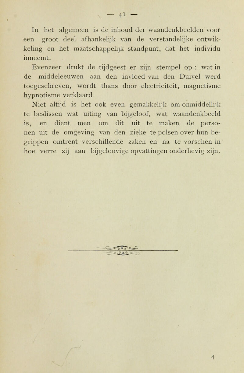 In het algemeen is de inhoud der waandenkbeelden voor een groot deel afhankelijk van de verstandelijke ontwik- keling en het maatschappelijk standpunt, dat het individu inneemt. Evenzeer drukt de tijdgeest er zijn stempel op : wat in de middeleeuwen aan den invloed van den Duivel werd toegeschreven, wordt thans door electriciteit, magnetisme hypnotisme verklaard. Niet altijd is het ook even gemakkelijk om onmiddellijk te beslissen wat uiting van bijgeloof, wat waandenkbeeld is, en dient men om dit uit te maken de perso- nen uit de omgeving van den zieke te polsen over hun be- grippen omtrent verschillende zaken en na te vorschen in hoe verre zij aan bijgeloovige opvattingen onderhevig zijn.