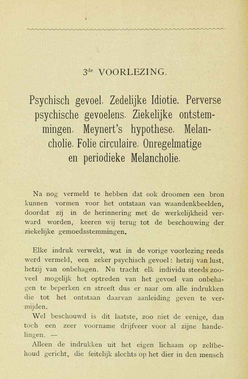 3de VOORLEZING. Psychisch gevoel. Zedelijke Idiotie. Perverse psychische gevoelens. Ziekelijke ontstem- mingen. Meynert's hypothese. Melan- cholie. Folie circulaire. Onregelmatige en periodieke Melancholie. Na nog vermeld te hebben dat ook droomen een bron kunnen vormen voor het ontstaan van waandenkbeelden, doordat zij in de herinnering met de werkelijkheid ver- ward worden, keeren wij terug tot de beschouwing der ziekelijke gemoedsstemmingen. Elke indruk verwekt, wat in de vorige voorlezing reeds werd vermeld, een zeker psychisch gevoel: hetzij van lust, hetzij van onbehagen. Nu tracht elk individu steeds zoo- veel mogelijk het optreden van het gevoel van onbeha- gen te beperken en streeft dus er naar om alle indrukken die tot het ontstaan daarvan aanleiding geven te ver- mijden. Wel beschouwd is dit laatste, zoo niet de eenige, dan toch een zeer voorname drijfveer voor al zijne hande- lingen. — Alleen de indrukken uit het eigen lichaam op zellbe- houd gericht, die feitelijk slechts op het dier in den mensch
