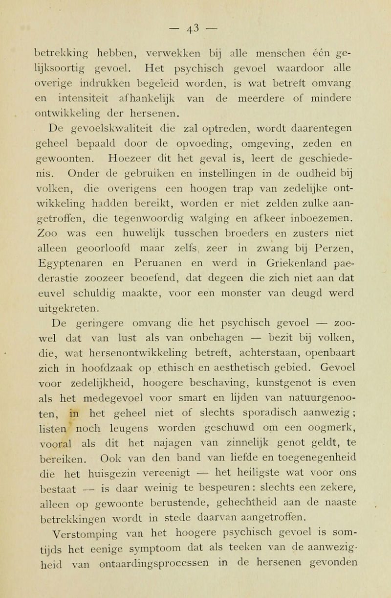 betrekking hebben, verwekken bij alle menschen één ge- lijksoortig gevoel. Het psychisch gevoel waardoor alle overige indrukken begeleid worden, is wat betreit omvang en intensiteit afhankelijk van de meerdere of mindere ontwikkeling der hersenen. De gevoelskwaliteit die zal optreden, wordt daarentegen geheel bepaald door de opvoeding, omgeving, zeden en gewoonten. Hoezeer dit het geval is, leert de geschiede- nis. Onder de gebruiken en instellingen in de oudheid bij volken, die overigens een hoogen trap van zedelijke ont- wikkeling hadden bereikt, worden er niet zelden zulke aan- getroffen, die tegenwoordig walging en afkeer inboezemen. Zoo was een huwelijk tusschen broeders en zusters niet alleen geoorloofd maar zelfs, zeer in zwang bij Perzen, Egyptenaren en Peruanen en werd in Griekenland pae- derastie zoozeer beoefend, dat degeen die zich niet aan dat euvel schuldig maakte, voor een monster van deugd werd uitgekreten. De geringere omvang die het psychisch gevoel — zoo- wel dat van lust als van onbehagen — bezit bij volken, die, wat hersenontwikkeling betreft, achterstaan, openbaart zich in hoofdzaak op ethisch en aesthetisch gebied. Gevoel voor zedelijkheid, hoogere beschaving, kunstgenot is even als het medegevoel voor smart en lijden van natuurgenoo- ten, in het geheel niet of slechts sporadisch aanwezig; listen noch leugens worden geschuwd om een oogmerk, vooral als dit het najagen van zinnelijk genot geldt, te bereiken. Ook van den band van liefde en toegenegenheid die het huisgezin vereenigt — het heiligste wat voor ons bestaat — is daar weinig te bespeuren: slechts een zekere, alleen op gewoonte berustende, gehechtheid aan de naaste betrekkingen wordt in stede daarvan aangetroffen. Verstomping van het hoogere psychisch gevoel is som- tijds het eenige symptoom dat als teeken van de aanwezig- heid van ontaardingsprocessen in de hersenen gevonden