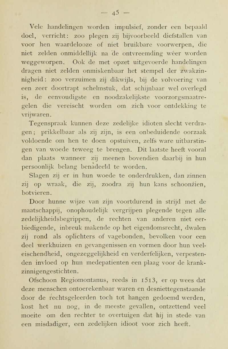 Vele handelingen worden impulsief, zonder een bepaald doel, verricht: zoo plegen zij bijvoorbeeld diefstallen van voor hen waardelooze of niet bruikbare voorwerpen, die niet zelden onmiddellijk na de ontvreemding weer worden weggeworpen. Ook de met opzet uitgevoerde handelingen dragen niet zelden onmiskenbaar het stempel der zwakzin- nigheid: zoo verzuimen zij dikwijls, bij de volvoering van een zeer doortrapt schelmstuk, dat schijnbaar wel overlegd is, de eenvoudigste en noodzakelijkste voorzorgsmaatre- gelen die vereischt worden om zich voor ontdekking te vrijwaren. Tegenspraak kunnen deze zedelijke idioten slecht verdra- gen ; prikkelbaar als zij zijn, is een onbeduidende oorzaak voldoende om hen te doen opstuiven, zelfs ware uitbarstin- gen van woede teweeg te brengen. Dit laatste heeft vooral dan plaats wanneer zij meenen bovendien daarbij in hun persoonlijk belang benadeeld te worden. Slagen zij er in hun woede te onderdrukken, dan zinnen zij op wraak, die zij, zoodra zij hun kans schoonzien, botvieren. Door hunne wijze van zijn voortdurend in strijd met de maatschappij, onophoudelijk vergrijpen plegende tegen alle zedelijkheidsbegrippen, de rechten van anderen niet eer- biedigende, inbreuk makende op het eigendomsrecht, dwalen zij rond als oplichters of vagebonden, bevolken voor een deel werkhuizen en gevangenissen en vormen door hun veel- eischendheid, ongezeggelijkheid en verderfelijken, verpesten- den invloed op hun medepatiënten een plaag voor de krank- zinnigengestichten. Ofschoon Regiomontanus, reeds in i5i3, er op wees dat deze menschen ontoerekenbaar waren en desniettegenstaande door de rechtsgeleerden toch tot hangen gedoemd werden, kost het nu nog. in de meeste gevallen, ontzettend veel moeite om den rechter te overtuigen dat hij in stede van een misdadiger, een zedelijken idioot voor zich heeft.