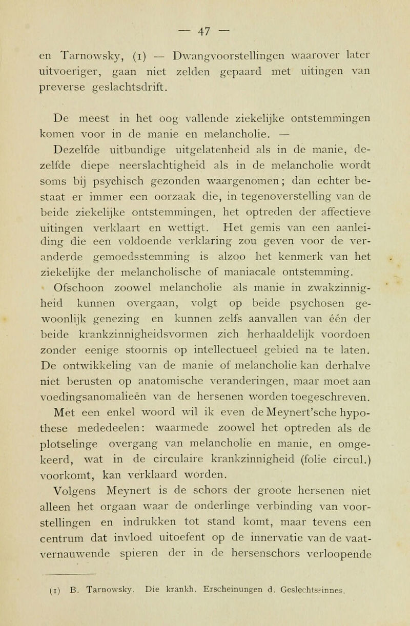 en Tarnowsky, (i) — Dwangvoorstellingen waarover later uitvoeriger, gaan niet zelden gepaard met uitingen van preverse geslachtsdrift. De meest in het oog vallende ziekelijke ontstemmingen komen voor in de manie en melancholie. — Dezelfde uitbundige uitgelatenheid als in de manie, de- zelfde diepe neerslachtigheid als in de melancholie wordt soms bij psychisch gezonden waargenomen; dan echter be- staat er immer een oorzaak die, in tegenoverstelling van de beide ziekelijke ontstemmingen, het optreden der affectieve uitingen verklaart en wettigt. Het gemis van een aanlei- ding die een voldoende verklaring zou geven voor de ver- anderde gemoedsstemming is alzoo het kenmerk van het ziekelijke der melancholische of maniacale ontstemming. Ofschoon zoowel melancholie als manie in zwakzinnig- heid kunnen overgaan, volgt op beide psychosen ge- woonlijk genezing en kunnen zelfs aanvallen van één der beide krankzinnigheidsvormen zich herhaaldelijk voordoen zonder eenige stoornis op intellectueel gebied na te laten. De ontwikkeling van de manie of melancholie kan derhalve niet berusten op anatomische veranderingen, maar moet aan voedingsanomalieën van de hersenen worden toegeschreven. Met een enkel woord wil ik even de Meynert'sche hypo- these mededeelen: waarmede zoowel het optreden als de plotselinge overgang van melancholie en manie, en omge- keerd, wat in de circulaire krankzinnigheid (folie circul.) voorkomt, kan verklaard worden. Volgens Meynert is de schors der groote hersenen niet alleen het orgaan waar de onderlinge verbinding van voor- stellingen en indrukken tot stand komt, maar tevens een centrum dat invloed uitoefent op de innervatie van de vaat- vernauwende spieren der in de hersenschors verloopende (i) B. Tarnowsky. Die krankh. Erscheinungen d. Geslechts.=innes.