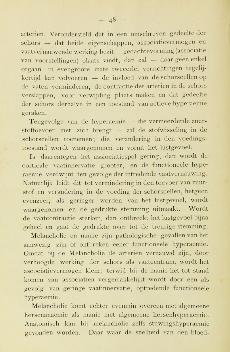 schors — dat beide eigenschappen, associatievermogen en vaatvernauwende werking bezit — gedachtevorming (associatie van voorstellingen) plaats vindt, dan zal — daar geen enkel orgaan in evengroote mate tweeërlei verrichtingen tegelij- kertijd kan volvoeren — de invloed van de schorscellen op de vaten verminderen, de contractie der arterien in de schors verslappen, voor verwijding plaats maken en dat gedeelte der schors derhalve in een toestand van actieve hyperaemie geraken. Tengevolge van de hyperaemie — die vermeerderde zuur- stoftoevoer met zich brengt — zal de stofwisseling in de schorscellen toenemen; die verandering in den voedings- toestand wordt waargenomen en vormt het lustgevoel. Is daarentegen het assiociatiespel gering, dan wordt de corticale vaatinnervatie grooter, en de functioneele hype- raemie verdwijnt ten gevolge der intredende vaatvernauwing. Natuurlijk leidt dit tot vermindering in den toevoer van zuur- stof en verandering in de voeding der schorscellen, hetgeen evenzeer, als geringer worden van het lustgevoel, wordt waargenomen en de gedrukte stemming uitmaakt. Wordt de vaatcontractie sterker, dan ontbreekt het lustgevoel bijna geheel en gaat de gedrukte over tot de treurige stemming. Melancholie en manie zijn pathologische gevallen van het aanwezig zijn of ontbreken eener functioneele hyperaemie. Omdat bij de Melancholie de arterien vernauwd zijn, door verhoogde werking der schors als vaatcentrum, wordt het ascociatievermogen klein; terwijl bij de manie het tot stand komen van associatien vergemakkelijkt wordt door een als gevolg van geringe vaatinnervatie, optredende functioneele hyperaemie. Melancholie komt echter evenmin overeen met algemeene hersenanaemie als manie met algemeene hersenhyperaemie. Anatomisch kan bij melancholie zelfs stuwingshyperaemie gevonden worden. Daar waar de snelheid van den bloed-