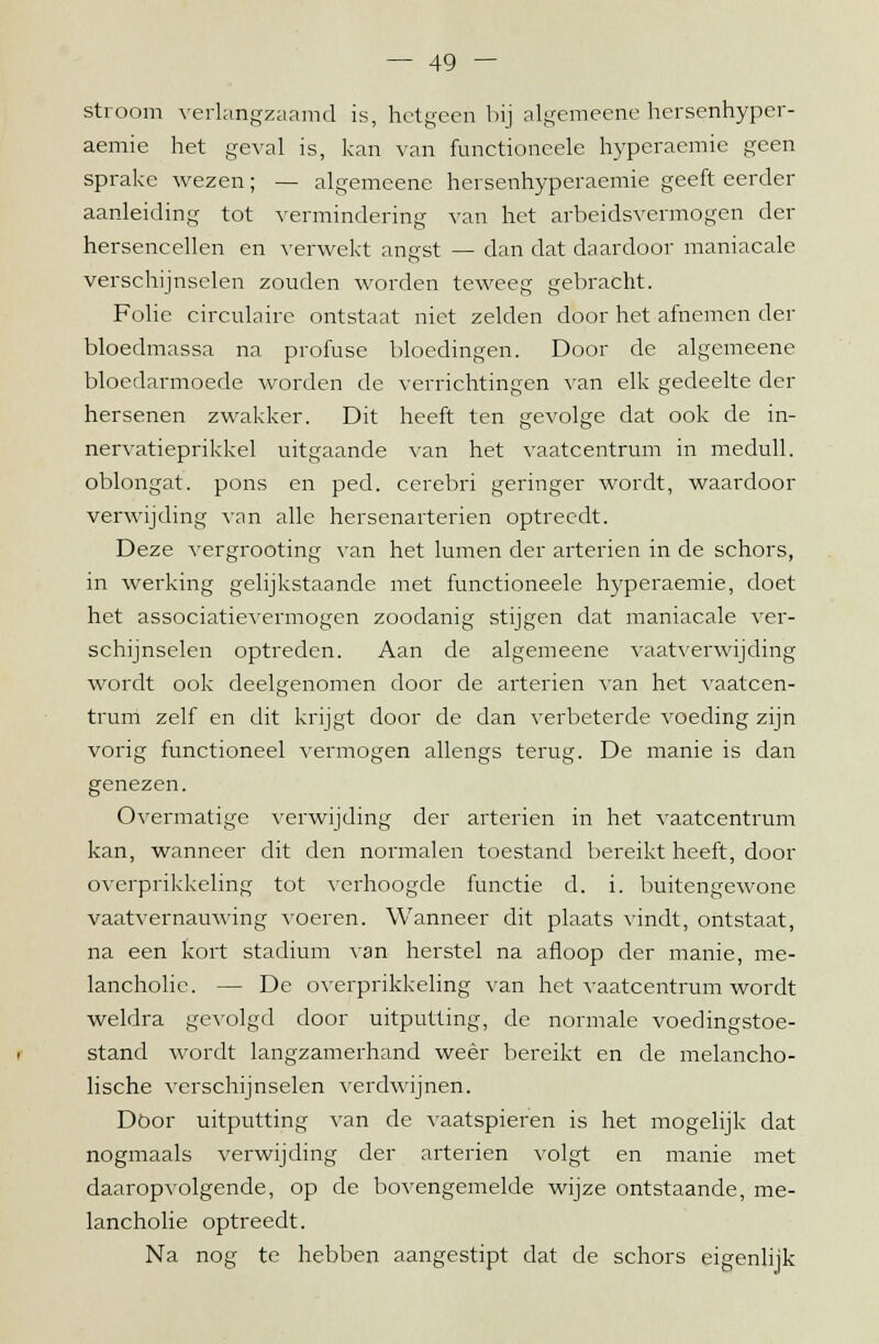 stroom verlangzaamd is, hetgeen bij algemeene hersenhyper- aemie het geval is, kan van functioneele hyperaemie geen sprake wezen; — algemeene hersenhyperaemie geeft eerder aanleiding tot vermindering van het arbeidsvermogen der hersencellen en verwekt ano'st — dan dat daardoor maniacale O verschijnselen zouden worden teweeg gebracht. Folie circulaire ontstaat niet zelden door het afnemen der bloedmassa na profuse bloedingen. Door de algemeene bloedarmoede worden de verrichtingen van elk gedeelte der hersenen zwakker. Dit heeft ten gevolge dat ook de in- nervatieprikkel uitgaande van het vaatcentrum in medull. oblongat. pons en ped. cerebri geringer wordt, waardoor verwijding van alle hersenarterien optreedt. Deze vergrooting van het lumen der arterien in de schors, in werking gelijkstaande met functioneele hyperaemie, doet het associatievermogen zoodanig stijgen dat maniacale ver- schijnselen optreden. Aan de algemeene vaatverwijding wordt ook deelgenomen door de arterien van het vaatcen- trum zelf en dit krijgt door de dan verbeterde voeding zijn vorig functioneel vermogen allengs terug. De manie is dan genezen. Overmatige verwijding der arterien in het vaatcentrum kan, wanneer dit den normalen toestand bereikt heeft, door overprikkeling tot verhoogde functie d. i. buitengewone vaatvernauwing voeren. Wanneer dit plaats vindt, ontstaat, na een kort stadium van herstel na afloop der manie, me- lancholie. — De overprikkeling van het vaatcentrum wordt weldra gevolgd door uitputting, de normale voedingstoe- stand wordt langzamerhand weer bereikt en de melancho- lische verschijnselen verdwijnen. Door uitputting van de vaatspieren is het mogelijk dat nogmaals verwijding der arterien volgt en manie met daaropvolgende, op de bovengemelde wijze ontstaande, me- lancholie optreedt. Na nog te hebben aangestipt dat de schors eigenlijk