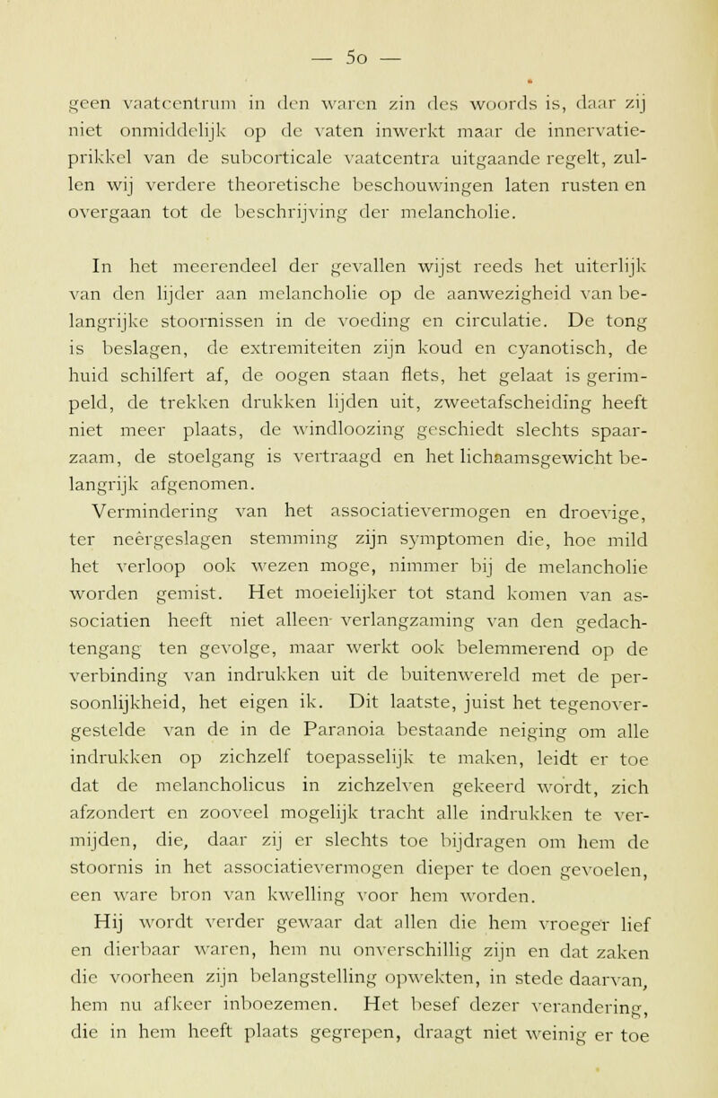 geen vaatcentrum in den waren zin des woords is, daar zij niet onmiddelijk op de vaten inwerkt maar de inncrvatie- prikkel van de subcorticale vaatcentra uitgaande regelt, zul- len wij verdere theoretische beschouwingen laten rusten en overgaan tot de beschrijving der melancholie. In het meerendeel der gevallen wijst reeds het uiterlijk van den lijder aan melancholie op de aanwezigheid van be- langrijke stoornissen in de voeding en circulatie. De tong is beslagen, de extremiteiten zijn koud en cyanotisch, de huid schilfert af, de oogen staan flets, het gelaat is gerim- peld, de trekken drukken lijden uit, zweetafscheiding heeft niet meer plaats, de windloozing geschiedt slechts spaar- zaam, de stoelgang is vertraagd en het lichaamsgewicht be- langrijk afgenomen. Vermindering van het associatievermogen en droevige, ter neergeslagen stemming zijn symptomen die, hoe mild het verloop ook wezen moge, nimmer bij de melancholie worden gemist. Het moeielijker tot stand komen van as- sociatien heeft niet alleen- verlangzaming van den gedach- tengang ten gevolge, maar werkt ook belemmerend op de verbinding van indrukken uit de buitenwereld met de per- soonlijkheid, het eigen ik. Dit laatste, juist het tegenover- gestelde van de in de Paranoia bestaande neiging om alle indrukken op zichzelf toepasselijk te maken, leidt er toe dat de melancholicus in zichzelven gekeerd wordt, zich afzondert en zooveel mogelijk tracht alle indrukken te ver- mijden, die, daar zij er slechts toe bijdragen om hem de stoornis in het associatievermogen dieper te doen gevoelen een ware bron van kwelling voor hem worden. Hij wordt verder gewaar dat allen die hem vroeger lief en dierbaar waren, hem nu onverschillig zijn en dat zaken die voorheen zijn belangstelling opwekten, in stede daarvan, hem nu afkeer inboezemen. Het besef dezer verandering die in hem heeft plaats gegrepen, draagt niet weinig er toe