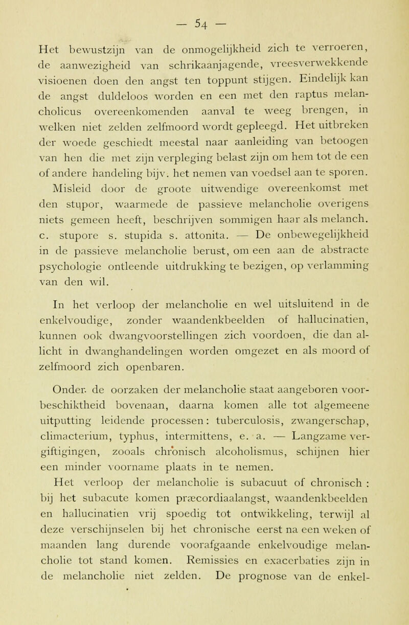 Het bewustzijn van de onmogelijkheid zich te verroeren, de aanwezigheid van schrikaanjagende, vreesverwekkende visioenen doen den angst ten toppunt stijgen. Eindelijk kan de angst duldeloos worden en een met den raptus melan- cholicus overeenkomenden aanval te weeg brengen, in welken niet zelden zelfmoord wordt gepleegd. Het uitbreken der woede geschiedt meestal naar aanleiding van betoogen van hen die met zijn verpleging belast zijn om hem tot de een of andere handeling bijv. het nemen van voedsel aan te sporen. Misleid door de groote uitwendige overeenkomst met den stupor, waarmede de passieve melancholie overigens niets gemeen heeft, beschrijven sommigen haar als melanch. c. stupore s. stupida s. attonita. - - De onbewegelijkheid in de passieve melancholie berust, om een aan de abstracte psychologie ontleende uitdrukking te bezigen, op verlamming van den wil. In het verloop der melancholie en wel uitsluitend in de enkelvoudige, zonder waandenkbeelden ol hallucinatien, kunnen ook dwangvoorstellingen zich voordoen, die dan al- licht in dwanghandelingen worden omgezet en als moord of zelfmoord zich openbaren. Onder, de oorzaken der melancholie staat aangeboren voor- beschiktheid bovenaan, daarna komen alle tot algemeene uitputting leidende processen: tuberculosis, zwangerschap, climacterium, typhus, intcrmittens, e. a. — Langzame ver- giftigingen, zooals chronisch alcoholismus, schijnen hier een minder voorname plaats in te nemen. Het verloop der melancholie is subacuut of chronisch : bij het subacute komen prrecordiaalangst, waandenkbeelden en hallucinatien vrij spoedig tot ontwikkeling, terwijl al deze verschijnselen bij het chronische eerst na een weken of maanden lang durende voorafgaande enkelvoudige melan- cholie tot stand komen. Remissies en exacerbaties zijn in de melancholie niet zelden. De prognose van de enkel-