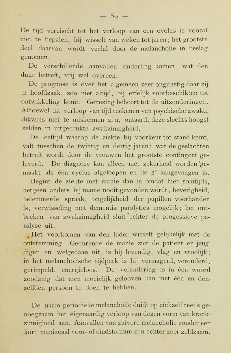 De tijd vereischt tot het verloop van een cyclus is vooraf niet te bepalen, hij wisselt van weken tot jaren ; het grootste deel daarvan wordt veelal door de melancholie in beslag genomen. De verschillende aanvallen onderling komen, wat den duur betreft, vrij wel overeen. De prognose is over het algemeen zeer ongunstig daar zij m hoofdzaak, zoo niet altijd, bij erfelijk voorbeschikten tot ontwikkeling komt. Genezing behoort tot de uitzonderingen. Alhoewel na verloop van tijd teekenen van psychische zwakte dikwijls niet te miskennen zijn, ontaardt deze slechts hoogst zelden in uitgedrukte zwakzinnigheid. De leeftijd waarop de ziekte bij voorkeur tot stand komt, valt tusschen de twintig en dertig jaren; wat de geslachten betreft wordt door de vrouwen het grootste contingent ge- leverd. De diagnose kan alleen met zekerheid worden'ge- maakt als één cyclus afgeloopen en de 2e aangevangen is. Begint de ziekte met manie dan is omdat hier somtijds, hetgeen anders bij manie nooit gevonden wordt, beverigheid, belemmerde spraak, ongelijkheid der pupillen voorhanden is, verwisseling met dementia paralytica mogelijk; het ont- breken van zwakzinnigheid sluit echter de progessieve pa- ralyse uit. _ Het voorkomen van den lijder wisselt gelijkelijk met de ontstemming. Gedurende de manie ziet de patiënt er jeug- diger en welgedaan uit, is hij levendig, vlug en vroolijk; in het melancholische tijdperk is hij vermagerd, verouderd, gerimpeld, energieloos. De verandering is in één woord zoodanig dat men moeielijk gelooven kan met één en den- zelfden persoon te doen te hebben. De naam periodieke melancholie duidt op zichzelf reeds ge- noegzaam het eigenaardig verloop van dezen vorm van krank- zinnigheid aan. Aanvallen van zuivere melancholie zonder een kort maniacaal voor- of eindstadium zijn echter zeer zeldzaam.