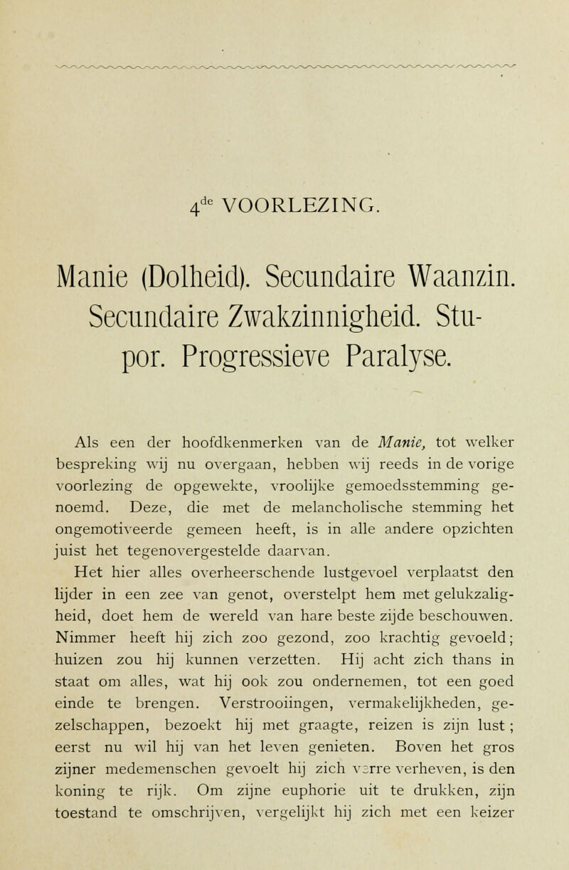 4de VOORLEZING. Manie (Dolheid). Secundaire Waanzin. Secundaire Zwakzinnigheid. Stu- por. Progressieve Paralyse. Als een der hoofdkenmerken van de Manie, tot welker bespreking wij nu overgaan, hebben wij reeds in de vorige voorlezing de opgewekte, vroolijke gemoedsstemming ge- noemd. Deze, die met de melancholische stemming het ongemotiveerde gemeen heeft, is in alle andere opzichten juist het tegenovergestelde daarvan. Het hier alles overheerschende lustgevoel verplaatst den lijder in een zee van genot, overstelpt hem met gelukzalig- heid, doet hem de wereld van hare beste zijde beschouwen. Nimmer heeft hij zich zoo gezond, zoo krachtig gevoeld; huizen zou hij kunnen verzetten. Hij acht zich thans in staat om alles, wat hij ook zou ondernemen, tot een goed einde te brengen. Verstrooiingen, vermakelijkheden, ge- zelschappen, bezoekt hij met graagte, reizen is zijn lust ; eerst nu wil hij van het leven genieten. Boven het gros zijner medemenschen gevoelt hij zich vsrre verheven, is den koning te rijk. Om zijne euphorie uit te drukken, zijn toestand te omschrijven, vergelijkt hij zich met een keizer