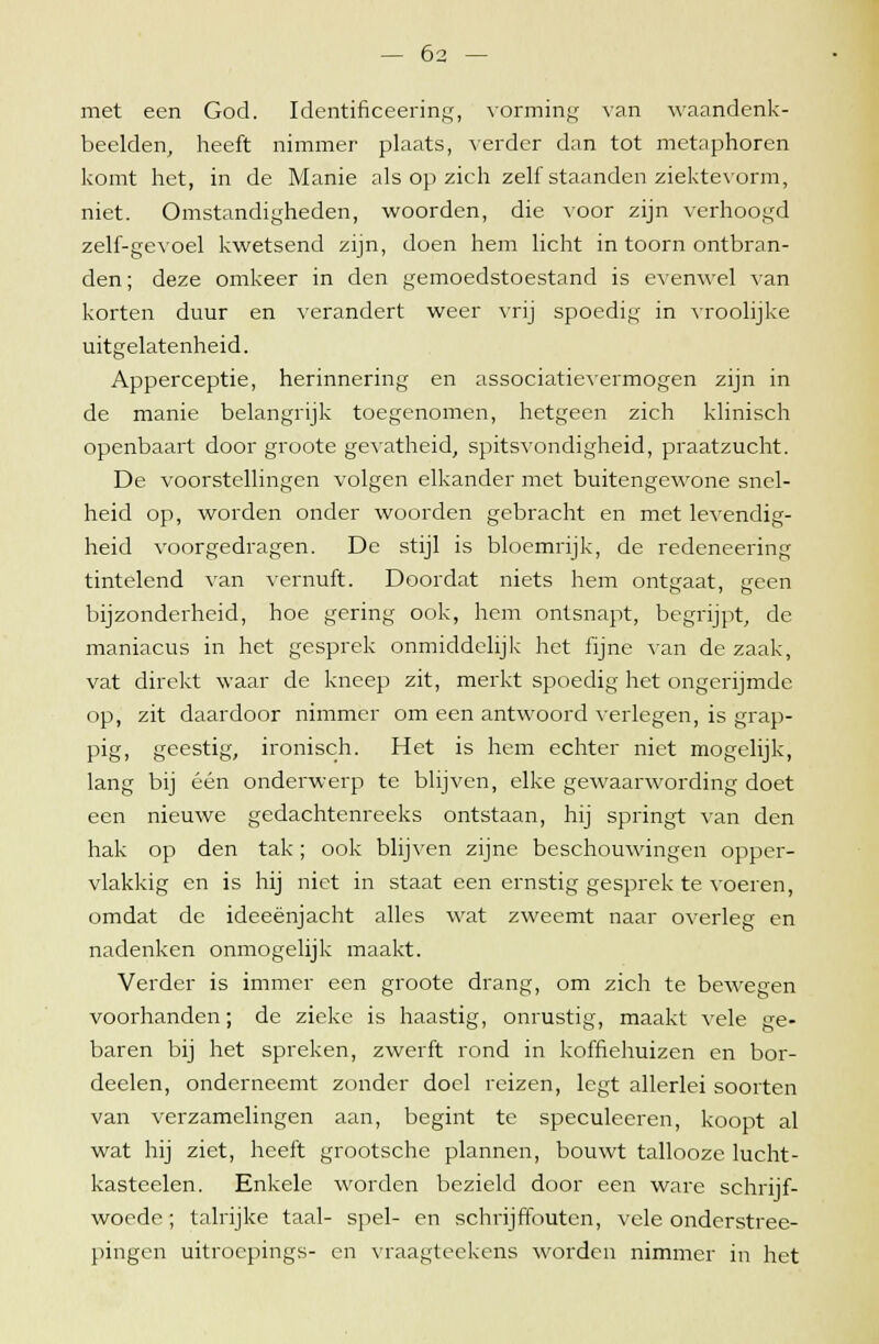 met een God. Identificeering, vorming van waandenk- beelden, heeft nimmer plaats, verder dan tot metaphoren komt het, in de Manie als op zich zelf staanden ziektevorm, niet. Omstandigheden, woorden, die voor zijn verhoogd zelf-gevoel kwetsend zijn, doen hem licht in toorn ontbran- den ; deze omkeer in den gemoedstoestand is evenwel van korten duur en verandert weer vrij spoedig in vroolijke uitgelatenheid. Apperceptie, herinnering en associatievermogen zijn in de manie belangrijk toegenomen, hetgeen zich klinisch openbaart door groote gevatheid, spitsvondigheid, praatzucht. De voorstellingen volgen elkander met buitengewone snel- heid op, worden onder woorden gebracht en met levendig- heid voorgedragen. De stijl is bloemrijk, de redeneering tintelend van vernuft. Doordat niets hem ontgaat, geen bijzonderheid, hoe gering ook, hem ontsnapt, begrijpt, de maniacus in het gesprek onmiddelijk het fijne van de zaak, vat direkt waar de kneep zit, merkt spoedig het ongerijmde op, zit daardoor nimmer om een antwoord verlegen, is grap- pig, geestig, ironisch. Het is hem echter niet mogelijk, lang bij één onderwerp te blijven, elke gewaarwording doet een nieuwe gedachtenreeks ontstaan, hij springt van den hak op den tak; ook blijven zijne beschouwingen opper- vlakkig en is hij niet in staat een ernstig gesprek te voeren, omdat de ideeënjacht alles wat zweemt naar overleg en nadenken onmogelijk maakt. Verder is immer een groote drang, om zich te bewegen voorhanden; de zieke is haastig, onrustig, maakt vele ge- baren bij het spreken, zwerft rond in koffiehuizen en bor- deelen, onderneemt zonder doel reizen, legt allerlei soorten van verzamelingen aan, begint te speculeeren, koopt al wat hij ziet, heeft grootsche plannen, bouwt tallooze lucht - kasteelen. Enkele worden bezield door een ware schrijf- woede; talrijke taal- spel- en schrijffouten, vele onderstree- pingen uitroepings- en vraagteekens worden nimmer in het