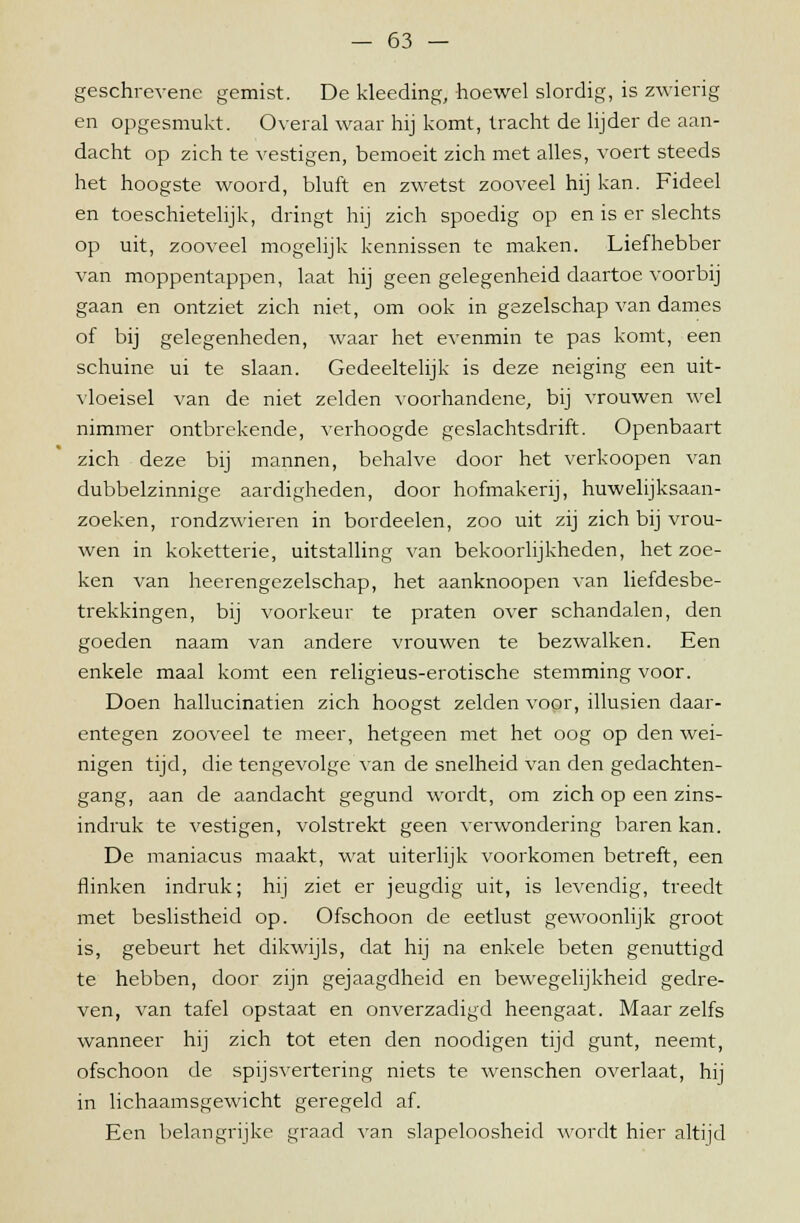 geschrevene gemist. De kleeding, hoewel slordig, is zwierig en opgesmukt. Overal waar hij komt, tracht de lijder de aan- dacht op zich te vestigen, bemoeit zich met alles, voert steeds het hoogste woord, bluft en zwetst zooveel hij kan. Fideel en toeschietelijk, dringt hij zich spoedig op en is er slechts op uit, zooveel mogelijk kennissen te maken. Liefhebber van moppentappen, laat hij geen gelegenheid daartoe voorbij gaan en ontziet zich niet, om ook in gezelschap van dames of bij gelegenheden, waar het evenmin te pas komt, een schuine ui te slaan. Gedeeltelijk is deze neiging een uit- vloeisel van de niet zelden voorhandene, bij vrouwen wel nimmer ontbrekende, verhoogde geslachtsdrift. Openbaart zich deze bij mannen, behalve door het verkoopen van dubbelzinnige aardigheden, door hofmakerij, huwelijksaan- zoeken, rondzwieren in bordeelen, zoo uit zij zich bij vrou- wen in koketterie, uitstalling van bekoorlijkheden, het zoe- ken van heerengezelschap, het aanknoopen van liefdesbe- trekkingen, bij voorkeur te praten over schandalen, den goeden naam van andere vrouwen te bezwalken. Een enkele maal komt een religieus-erotische stemming voor. Doen hallucinatien zich hoogst zelden voor, illusien daar- entegen zooveel te meer, hetgeen met het oog op den wei- nigen tijd, die tengevolge van de snelheid van den gedachten- gang, aan de aandacht gegund wordt, om zich op een zins- indruk te vestigen, volstrekt geen verwondering baren kan. De maniacus maakt, wat uiterlijk voorkomen betreft, een hinken indruk; hij ziet er jeugdig uit, is levendig, treedt met beslistheid op. Ofschoon de eetlust gewoonlijk groot is, gebeurt het dikwijls, dat hij na enkele beten genuttigd te hebben, door zijn gejaagdheid en bewegelijkheid gedre- ven, van tafel opstaat en onverzadigd heengaat. Maar zelfs wanneer hij zich tot eten den noodigen tijd gunt, neemt, ofschoon de spijsvertering niets te wenschen overlaat, hij in lichaamsgewicht geregeld af. Een belangrijke graad van slapeloosheid wordt hier altijd