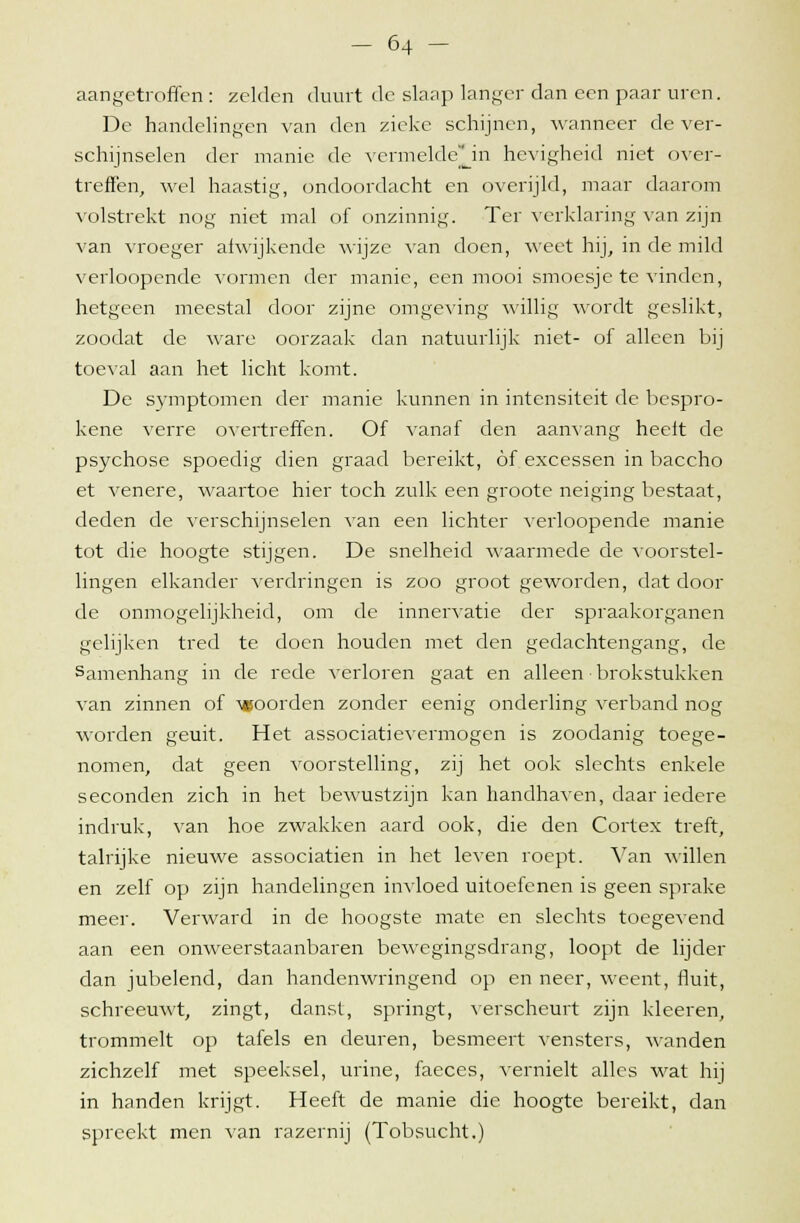 aangetroffen: zelden duurt de slaap langer dan een paar uren. De handelingen van den zieke schijnen, wanneer de ver- schijnselen der manie de vermekWjn hevigheid niet over- treffen, wel haastig, ondoordacht en overijld, maar daarom volstrekt nog niet mal of onzinnig. Ter verklaring van zijn van vroeger afwijkende wijze van doen, weet hij, in de mild verloopcnde vormen der manie, een mooi smoesje te vinden, hetgeen meestal door zijne omgeving willig wordt geslikt, zoodat de ware oorzaak dan natuurlijk niet- of alleen bij toeval aan het licht komt. De symptomen der manie kunnen in intensiteit de bespro- kene verre overtreffen. Of vanaf den aanvang heeft de psychose spoedig dien graad bereikt, óf excessen in baccho et venere, waartoe hier toch zulk een groote neiging bestaat, deden de verschijnselen van een lichter verloopende manie tot die hoogte stijgen. De snelheid waarmede de voorstel- lingen elkander verdringen is zoo groot geworden, dat door de onmogelijkheid, om de innervatie der spraakorganen gelijken tred te doen houden met den gedachtengang, de Samenhang in de rede verloren gaat en alleen • brokstukken van zinnen of goorden zonder eenig onderling verband nog worden geuit. Het associatievermogen is zoodanig toege- nomen, dat geen voorstelling, zij het ook slechts enkele seconden zich in het bewustzijn kan handhaven, daar iedere indruk, van hoe zwakken aard ook, die den Cortex treft, talrijke nieuwe associatien in het leven roept. Van willen en zelf op zijn handelingen invloed uitoefenen is geen sprake meer. Verward in de hoogste mate en slechts toegevend aan een onweerstaanbaren bewegingsdrang, loopt de lijder dan jubelend, dan handenwringend op en neer, weent, fluit, schreeuwt, zingt, danst, springt, verscheurt zijn kleeren, trommelt op tafels en deuren, besmeert vensters, wanden zichzelf met speeksel, urine, faeces, vernielt alles wat hij in handen krijgt. Heeft de manie die hoogte bereikt, dan spreekt men van razernij (Tobsucht.)