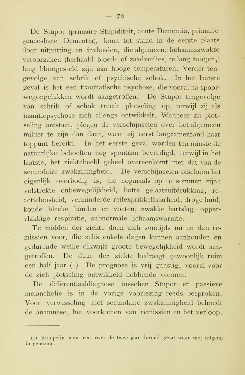 De Stupor (primaire Stupiditeit, acute Dementia, primaire geneesbare Dementia), komt tot stand in de eerste plaats door uitputting en invloeden, die algemeene lichaamszwakte veroorzaken (herhaald bloed- of zaadverlies, te lang zoogen,) lang blootgesteld zijn aan hooge temperaturen. Verder ten- gevolge van schrik of psychische schok. In het laatste geval is het een traumatische psychose, die vooral na spoor- wegongelukken wordt aangetroffen. De Stupor tengevolge van schrik of schok treedt plotseling op, terwijl zij als inanitiepsychose zich allengs ontwikkelt. Wanneer zij plot- seling ontstaat, plegen de verschijnselen over het algemeen milder te zijn dan daar, waar zij eerst langzamerhand haar toppunt bereikt. In het eerste geval worden ten minste de natuurlijke behoeften nog spontaan bevredigd, terwijl in het laatste, het ziektebeeld geheel overeenkomt met dat van de secundaire zwakzinnigheid. De verschijnselen ofschoon het eigenlijk overbodig is, die nogmaals op te sommen zijn: volstrekte onbewegelijkheid, botte gelaatsuitdrukking, re- actieloosheid, verminderde reflexprikkelbaarheid, droge huid, koude bleeke handen en voeten, zwakke hartslag, opper- vlakkige respiratie, subnormale lichaamswarmte. Te midden der ziekte doen zich somtijds nu en dan re- missiën voor, die zelfs enkele dagen kunnen aanhouden en gedurende welke dikwijls groote bewegelijkheid wordt aan- getroffen. De duur der ziekte bedraagt gewoonlijk ruim een half jaar (i) De prognose is vrij gunstig, vooral voor de zich plotseling ontwikkeld hebbende vormen. De differentiaaldiagnose tusschen Stupor en passieve melancholie is in de vorige voorlezing reeds besproken. Voor verwisseling met secundaire zwakzinnigheid behoedt de anamnese, het voorkomen van remissien en het verloop. (i) Kraepelin nam een over de twee jaar durend gev.d waar met uitgang in genezing.