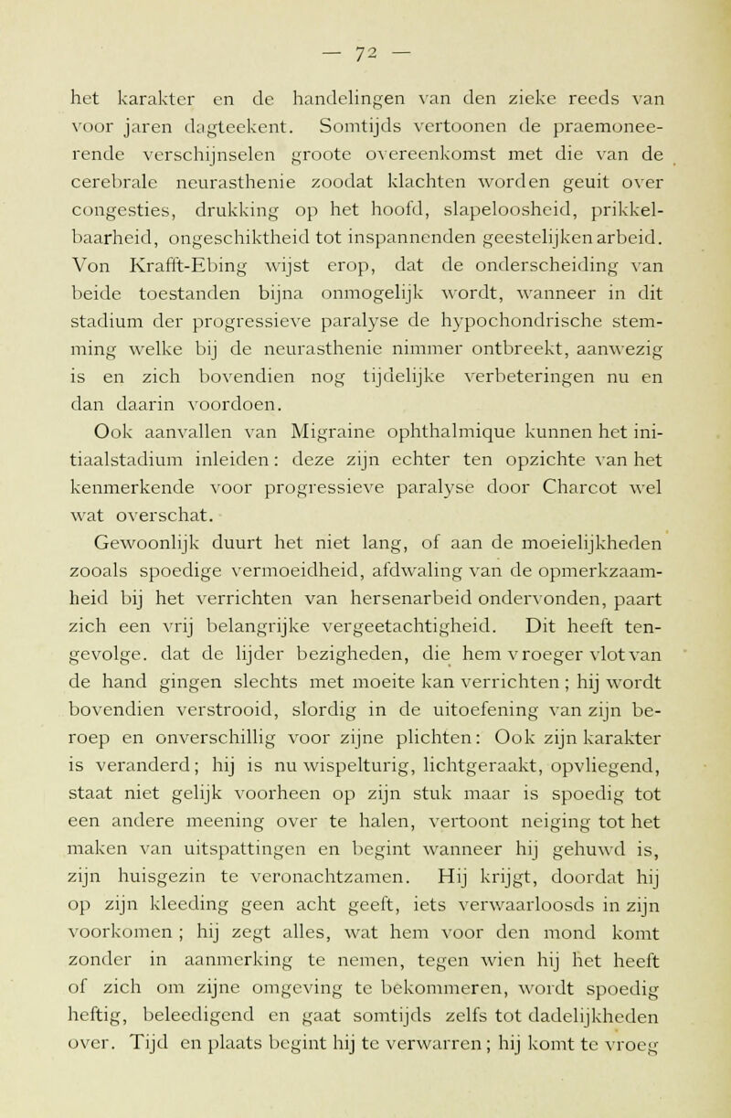 het karakter en de handelingen van den zieke reeds van voor jaren dagteekent. Somtijds vertoonen de praemonee- rende verschijnselen groote overeenkomst met die van de cerebrale neurasthenie zoodat klachten worden geuit over congesties, drukking op het hoofd, slapeloosheid, prikkel- baarheid, ongeschiktheid tot inspannenden geestelijken arbeid. Von Krafft-Ebing wijst erop, dat de onderscheiding van beide toestanden bijna onmogelijk wordt, wanneer in dit stadium der progressieve paralyse de hypochondrische stem- ming welke bij de neurasthenie nimmer ontbreekt, aanwezig is en zich bovendien nog tijdelijke verbeteringen nu en dan daarin voordoen. Ook aanvallen van Migraine ophthalmique kunnen het ini- tiaalstadium inleiden: deze zijn echter ten opzichte van het kenmerkende voor progressieve paralyse door Charcot wel wat overschat. Gewoonlijk duurt het niet lang, of aan de moeielijkheden zooals spoedige vermoeidheid, afdwaling van de opmerkzaam- heid bij het verrichten van hersenarbeid ondervonden, paart zich een vrij belangrijke vergeetachtigheid. Dit heeft ten- gevolge, dat de lijder bezigheden, die hem vroeger vlot van de hand gingen slechts met moeite kan verrichten ; hij wordt bovendien verstrooid, slordig in de uitoefening van zijn be- roep en onverschillig voor zijne plichten: Ook zijn karakter is veranderd; hij is nu wispelturig, lichtgeraakt, opvliegend, staat niet gelijk voorheen op zijn stuk maar is spoedig tot een andere meening over te halen, vertoont neiging tot het maken van uitspattingen en begint wanneer hij gehuwd is, zijn huisgezin te veronachtzamen. Hij krijgt, doordat hij op zijn kleeding geen acht geeft, iets verwaarloosds in zijn voorkomen ; hij zegt alles, wat hem voor den mond komt zonder in aanmerking te nemen, tegen wien hij het heeft of zich om zijne omgeving te bekommeren, wordt spoedig heftig, beleedigend en gaat somtijds zelfs tot dadelijkheden over. Tijd en plaats begint hij te verwarren; hij komt te vroeg