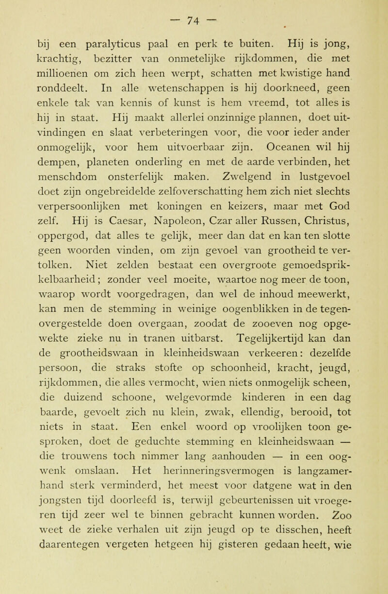 bij een paralyticus paal en perk te buiten. Hij is jong, krachtig, bezitter van onmetelijke rijkdommen, die met millioenen om zich heen werpt, schatten met kwistige hand ronddeelt. In alle wetenschappen is hij doorkneed, geen enkele tak van kennis of kunst is hem vreemd, tot alles is hij in staat. Hij maakt allerlei onzinnige plannen, doet uit- vindingen en slaat verbeteringen voor, die voor ieder ander onmogelijk, voor hem uitvoerbaar zijn. Oceanen wil hij dempen, planeten onderling en met de aarde verbinden, het menschdom onsterfelijk maken. Zwelgend in lustgevoel doet zijn ongebreidelde zelfoverschatting hem zich niet slechts verpersoonlijken met koningen en keizers, maar met God zelf. Hij is Caesar, Napoleon, Czar aller Russen, Christus, oppergod, dat alles te gelijk, meer dan dat en kan ten slotte geen woorden vinden, om zijn gevoel van grootheid te ver- tolken. Niet zelden bestaat een overgroote gemoedsprik- kelbaarheid; zonder veel moeite, waartoe nog meer de toon, waarop wordt voorgedragen, dan wel de inhoud meewerkt, kan men de stemming in weinige oogenblikken in de tegen- overgestelde doen overgaan, zoodat de zooeven nog opge- wekte zieke nu in tranen uitbarst. Tegelijkertijd kan dan de grootheidswaan in kleinheidswaan verkeeren: dezelfde persoon, die straks stofte op schoonheid, kracht, jeugd, rijkdommen, die alles vermocht, wien niets onmogelijk scheen, die duizend schoone, welgevormde kinderen in een dag baarde, gevoelt zich nu klein, zwak, ellendig, berooid, tot niets in staat. Een enkel woord op vroolijken toon ge- sproken, doet de geduchte stemming en kleinheidswaan — die trouwens toch nimmer lang aanhouden — in een oog- wenk omslaan. Het herinneringsvermogen is langzamer- hand sterk verminderd, het meest voor datgene wat in den jongsten tijd doorleefd is, terwijl gebeurtenissen uit vroege- ren tijd zeer wel te binnen gebracht kunnen worden. Zoo weet de zieke verhalen uit zijn jeugd op te disschen, heeft daarentegen vergeten hetgeen hij gisteren gedaan heeft, wie
