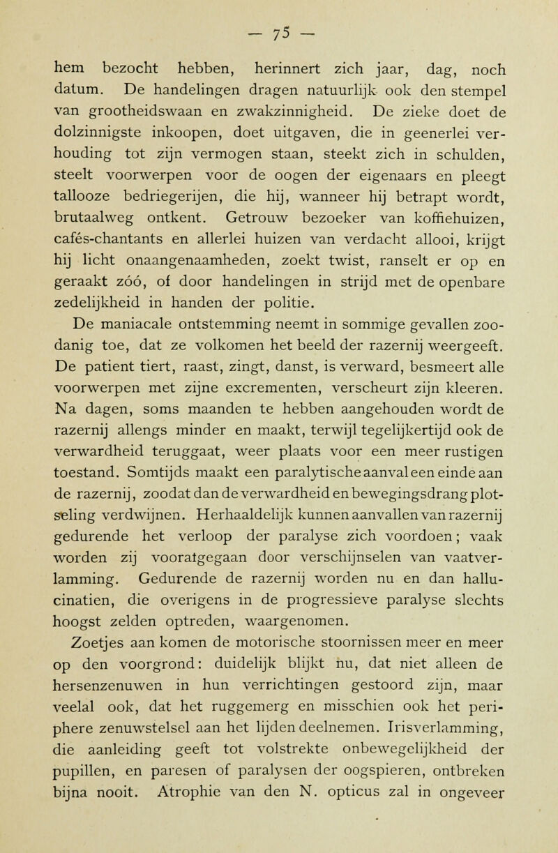 hem bezocht hebben, herinnert zich jaar, dag, noch datum. De handelingen dragen natuurlijk ook den stempel van grootheidswaan en zwakzinnigheid. De zieke doet de dolzinnigste inkoopen, doet uitgaven, die in geeneiiei ver- houding tot zijn vermogen staan, steekt zich in schulden, steelt voorwerpen voor de oogen der eigenaars en pleegt tallooze bedriegerijen, die hij, wanneer hij betrapt wordt, brutaalweg ontkent. Getrouw bezoeker van koffiehuizen, cafés-chantants en allerlei huizen van verdacht allooi, krijgt hij licht onaangenaamheden, zoekt twist, ranselt er op en geraakt zóó, of door handelingen in strijd met de openbare zedelijkheid in handen der politie. De maniacale ontstemming neemt in sommige gevallen zoo- danig toe, dat ze volkomen het beeld der razernij weergeeft. De patiënt tiert, raast, zingt, danst, is verward, besmeert alle voorwerpen met zijne excrementen, verscheurt zijn kleeren. Na dagen, soms maanden te hebben aangehouden wordt de razernij allengs minder en maakt, terwijl tegelijkertijd ook de verwardheid teruggaat, weer plaats voor een meer rustigen toestand. Somtijds maakt een paralytische aanval een einde aan de razernij, zoodat dan deverwardheid enbewegingsdrangplot- seling verdwijnen. Herhaaldelijk kunnen aanvallen van razernij gedurende het verloop der paralyse zich voordoen; vaak worden zij vooralgegaan door verschijnselen van vaatver- lamming. Gedurende de razernij worden nu en dan hallu- cinatien, die overigens in de progressieve paralyse slechts hoogst zelden optreden, waargenomen. Zoetjes aan komen de motorische stoornissen meer en meer op den voorgrond: duidelijk blijkt nu, dat niet alleen de hersenzenuwen in hun verrichtingen gestoord zijn, maar veelal ook, dat het ruggemerg en misschien ook het peri- phere zenuwstelsel aan het lijden deelnemen. Irisverlamming, die aanleiding geeft tot volstrekte onbewegelijkheid der pupillen, en paresen of paralysen der oogspieren, ontbreken bijna nooit. Atrophie van den N. opticus zal in ongeveer