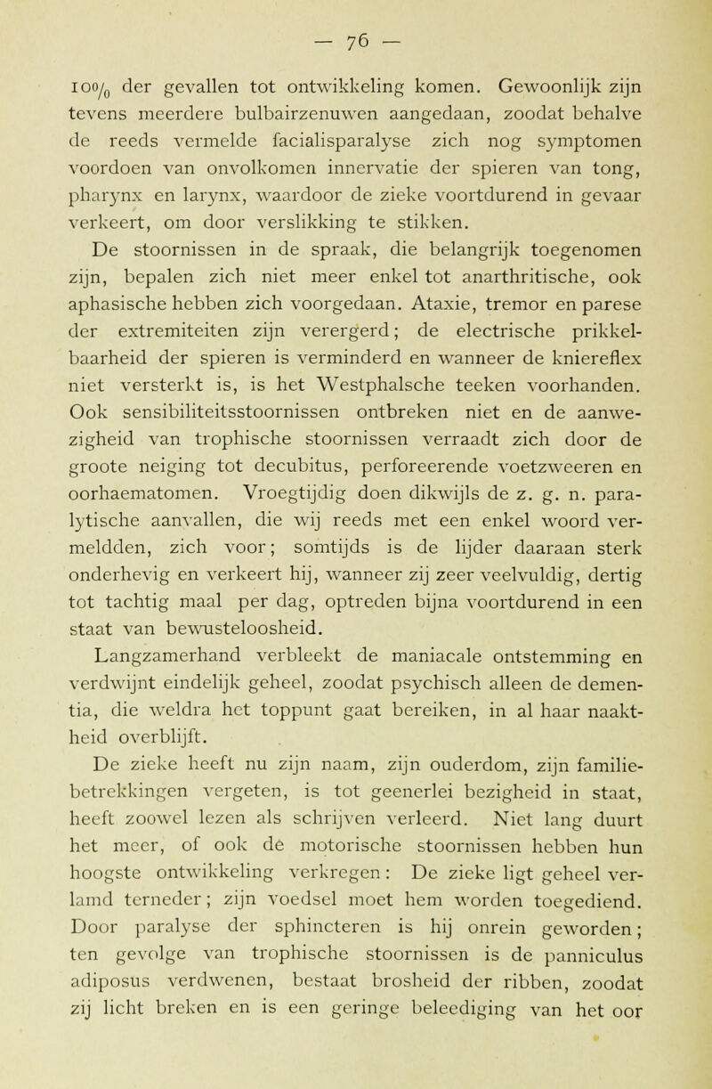 ioo/0 der gevallen tot ontwikkeling komen. Gewoonlijk zijn tevens meerdere bulbairzenuwen aangedaan, zoodat behalve de reeds vermelde facialisparalyse zich nog symptomen voordoen van onvolkomen innervatie der spieren van tong, pharynx en larynx, waardoor de zieke voortdurend in gevaar verkeert, om door verslikking te stikken. De stoornissen in de spraak, die belangrijk toegenomen zijn, bepalen zich niet meer enkel tot anarthritische, ook aphasische hebben zich voorgedaan. Ataxie, tremor en parese der extremiteiten zijn verergerd; de electrische prikkel- baarheid der spieren is verminderd en wanneer de kniereflex niet versterkt is, is het Westphalsche teeken voorhanden. Ook sensibiliteitsstoornissen ontbreken niet en de aanwe- zigheid van trophische stoornissen verraadt zich door de groote neiging tot decubitus, perforeerende voetzweeren en oorhaematomen. Vroegtijdig doen dikwijls de z. g. n. para- lytische aanvallen, die wij reeds met een enkel woord ver- meldden, zich voor; somtijds is de lijder daaraan sterk onderhevig en verkeert hij, wanneer zij zeer veelvuldig, dertig tot tachtig maal per dag, optreden bijna voortdurend in een staat van bewusteloosheid. Langzamerhand verbleekt de maniacale ontstemming en verdwijnt eindelijk geheel, zoodat psychisch alleen de demen- tia, die weldra het toppunt gaat bereiken, in al haar naakt- heid overblijft. De zieke heeft nu zijn naam, zijn ouderdom, zijn familie- betrekkingen vergeten, is tot geenerlei bezigheid in staat, heeft zoowel lezen als schrijven verleerd. Niet lang duurt het meer, of ook de motorische stoornissen hebben hun hoogste ontwikkeling verkregen : De zieke ligt geheel ver- lamd terneder; zijn voedsel moet hem worden toegediend. Door paralyse der sphincteren is hij onrein geworden; ten gevolge van trophische stoornissen is de panniculus adiposus verdwenen, bestaat brosheid der ribben, zoodat zij licht breken en is een geringe beleediging van het oor
