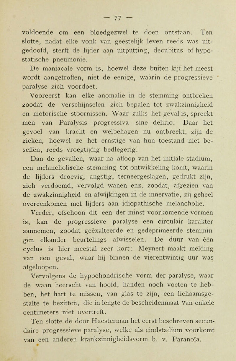 voldoende om een bloedgezwel te doen ontstaan. Ten slotte, nadat elke vonk van geestelijk leven reeds was uit- gedoofd, sterft de lijder aan uitputting, decubitus ofhypo- statische pneumonie. De maniacale vorm is, hoewel deze buiten kijf het meest wordt aangetroffen, niet de eenige, waarin de progressieve paralyse zich voordoet. Vooreerst kan elke anomalie in de stemming ontbreken zoodat de verschijnselen zich bepalen tot zwakzinnigheid en motorische stoornissen. Waar zulks het geval is, spreekt men van Paralysis progressiva sine delirio. Daar het gevoel van kracht en welbehagen nu ontbreekt, zijn de zieken, hoewel ze het ernstige van hun toestand niet be- seffen, reeds vroegtijdig bedlegerig. Dan de gevallen, waar na afloop van het initiale stadium, een melancholische stemming tot ontwikkeling komt, waarin de lijders droevig, angstig, terneergeslagen, gedrukt zijn, zich verdoemd, vervolgd wanen enz. zoodat, afgezien van de zwakzinnigheid en afwijkingen in de innervatie, zij geheel overeenkomen met lijders aan idiopathische melancholie. Verder, ofschoon dit een der minst voorkomende vormen is, kan de progressieve paralyse een circulair karakter aannemen, zoodat geëxalteerde en gedeprimeerde stemmin gen elkander beurtelings afwisselen. De duur van één cyclus is hier meestal zeer kort: Meynert maakt melding van een geval, waar hij binnen de vierentwintig uur was afgeloopen. Vervolgens de hypochondrische vorm der paralyse, waar de waan heerscht van hoofd, handen noch voeten te heb- ben, het hart te missen, van glas te zijn, een lichaamsge- stalte te bezitten, die in lengte de bescheidenmaat van enkele centimeters niet overtreft. Ten slotte de door Haesterman het eerst beschreven secun- daire progressieve paralyse, welke als eindstadium voorkomt van een anderen krankzinnigheidsvorm b. v. Paranoia.