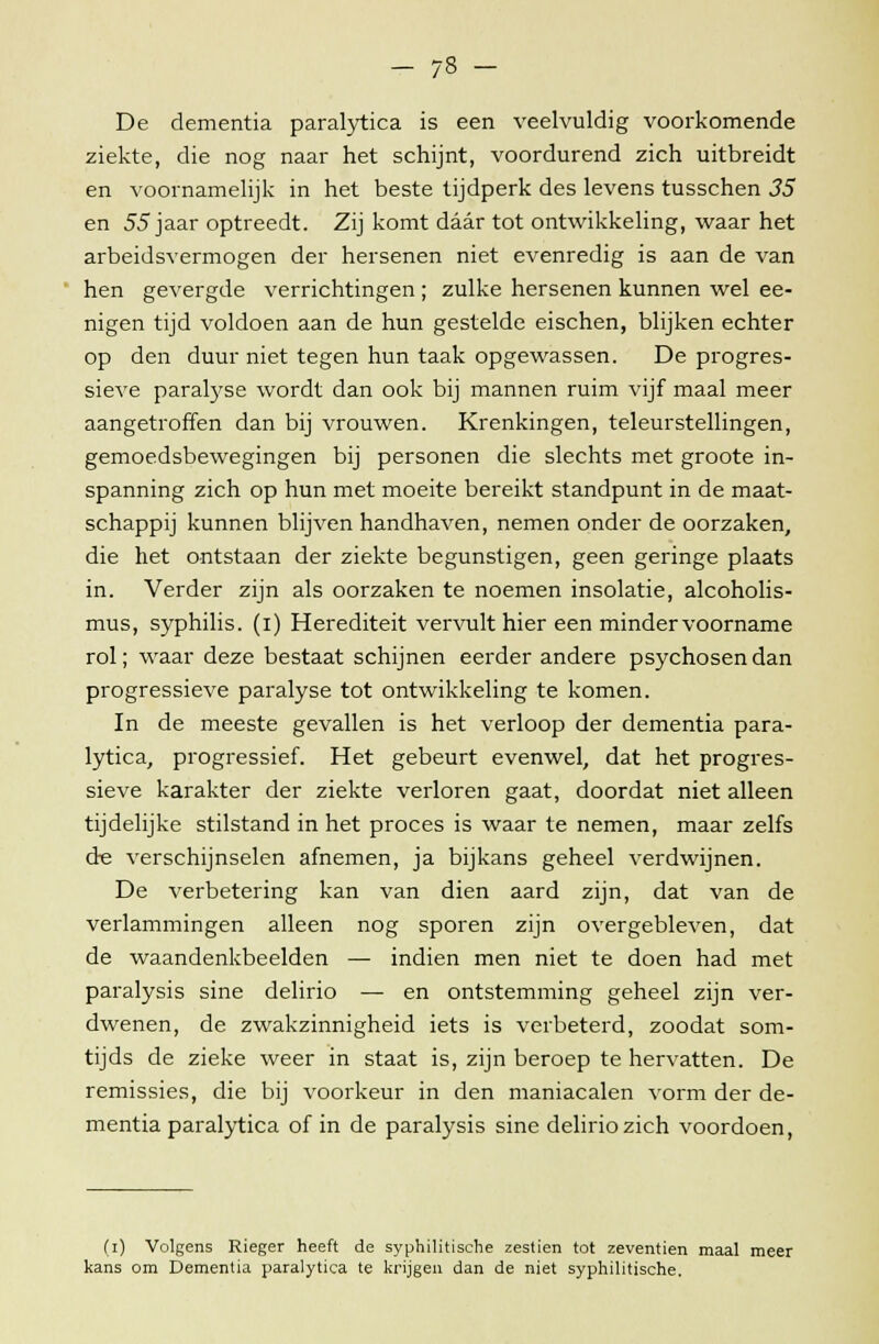 — 7ö — De dementia paralytica is een veelvuldig voorkomende ziekte, die nog naar het schijnt, voordurend zich uitbreidt en voornamelijk in het beste tijdperk des levens tusschen 35 en 55 jaar optreedt. Zij komt daar tot ontwikkeling, waar het arbeidsvermogen der hersenen niet evenredig is aan de van hen gevergde verrichtingen ; zulke hersenen kunnen wel ee- nigen tijd voldoen aan de hun gestelde eischen, blijken echter op den duur niet tegen hun taak opgewassen. De progres- sieve parakyse wordt dan ook bij mannen ruim vijf maal meer aangetroffen dan bij vrouwen. Krenkingen, teleurstellingen, gemoedsbewegingen bij personen die slechts met groote in- spanning zich op hun met moeite bereikt standpunt in de maat- schappij kunnen blijven handhaven, nemen onder de oorzaken, die het ontstaan der ziekte begunstigen, geen geringe plaats in. Verder zijn als oorzaken te noemen insolatie, alcoholis- mus, syphilis. (i) Herediteit vervult hier een minder voorname rol; waar deze bestaat schijnen eerder andere psychosen dan progressieve paralyse tot ontwikkeling te komen. In de meeste gevallen is het verloop der dementia para- lytica, progressief. Het gebeurt evenwel, dat het progres- sieve karakter der ziekte verloren gaat, doordat niet alleen tijdelijke stilstand in het proces is waar te nemen, maar zelfs cte verschijnselen afnemen, ja bijkans geheel verdwijnen. De verbetering kan van dien aard zijn, dat van de verlammingen alleen nog sporen zijn overgebleven, dat de waandenkbeelden — indien men niet te doen had met paralysis sine delirio — en ontstemming geheel zijn ver- dwenen, de zwakzinnigheid iets is verbeterd, zoodat som- tijds de zieke weer in staat is, zijn beroep te hervatten. De remissies, die bij voorkeur in den maniacalen vorm der de- mentia paralytica of in de paralysis sine delirio zich voordoen, (i) Volgens Rieger heeft de syphilitische zestien tot zeventien maal meer kans om Dementia paralytica te krijgen dan de niet syphilitische.