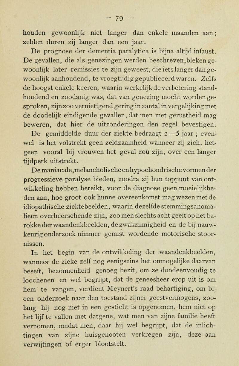 houden gewoonlijk niet langer dan enkele maanden aan; zelden duren zij langer dan een jaar. De prognose der dementia paralytica is bijna altijd infaust. De gevallen, die als genezingen werden beschreven,bleken ge- woonlijk later remissies te zijn geweest, die iets langer dan ge- woonlijk aanhoudend, te vroegtijdig gepubliceerd waren. Zelfs de hoogst enkele keeren, waarin werkelijk de verbetering stand- houdend en zoodanig was, dat van genezing mocht worden ge- sproken, zijnzoo vernietigend gering in aantal in vergelijking met de doodelijk eindigende gevallen, dat men met gerustheid mag beweren, dat hier de uitzonderingen den regel bevestigen. De gemiddelde duur der ziekte bedraagt 2 — 5 jaar ; even- wel is het volstrekt geen zeldzaamheid wanneer zij zich, het- geen vooral bij vrouwen het geval zou zijn, over een langer tijdperk uitstrekt. De maniacale, melancholische en hypochondrische vormen der progressieve paralyse bieden, zoodra zij hun toppunt van ont- wikkeling hebben bereikt, voor de diagnose geen moeielijkhe- den aan, hoe groot ook hunne overeenkomst mag wezen met de idiopathische ziektebeelden, waarin dezelfde stemmingsanoma- lieën overheerschende zijn, zoo men slechts acht geeft op het ba- rokke der waandenkbeelden, de zwakzinnigheid en de bij nauw- keurig onderzoek nimmer gemist wordende motorische stoor- nissen. In het begin van de ontwikkeling der waandenkbeelden, wanneer de zieke zelf nog eenigszins het onmogelijke daarvan beseft, bezonnenheid genoeg bezit, om ze doodeenvoudig te loochenen en wel begrijpt, dat de geneesheer erop uit is om hem te vangen, verdient Meynert's raad behartiging, om bij een onderzoek naar den toestand zijner geestvermogens, zoo- lang hij nog niet in een gesticht is opgenomen, hem niet op het lijf te vallen met datgene, wat men van zijne familie heeft vernomen, omdat men, daar hij wel begrijpt, dat de inlich- tingen van zijne huisgenooten verkregen zijn, deze aan verwijtingen of erger blootstelt.