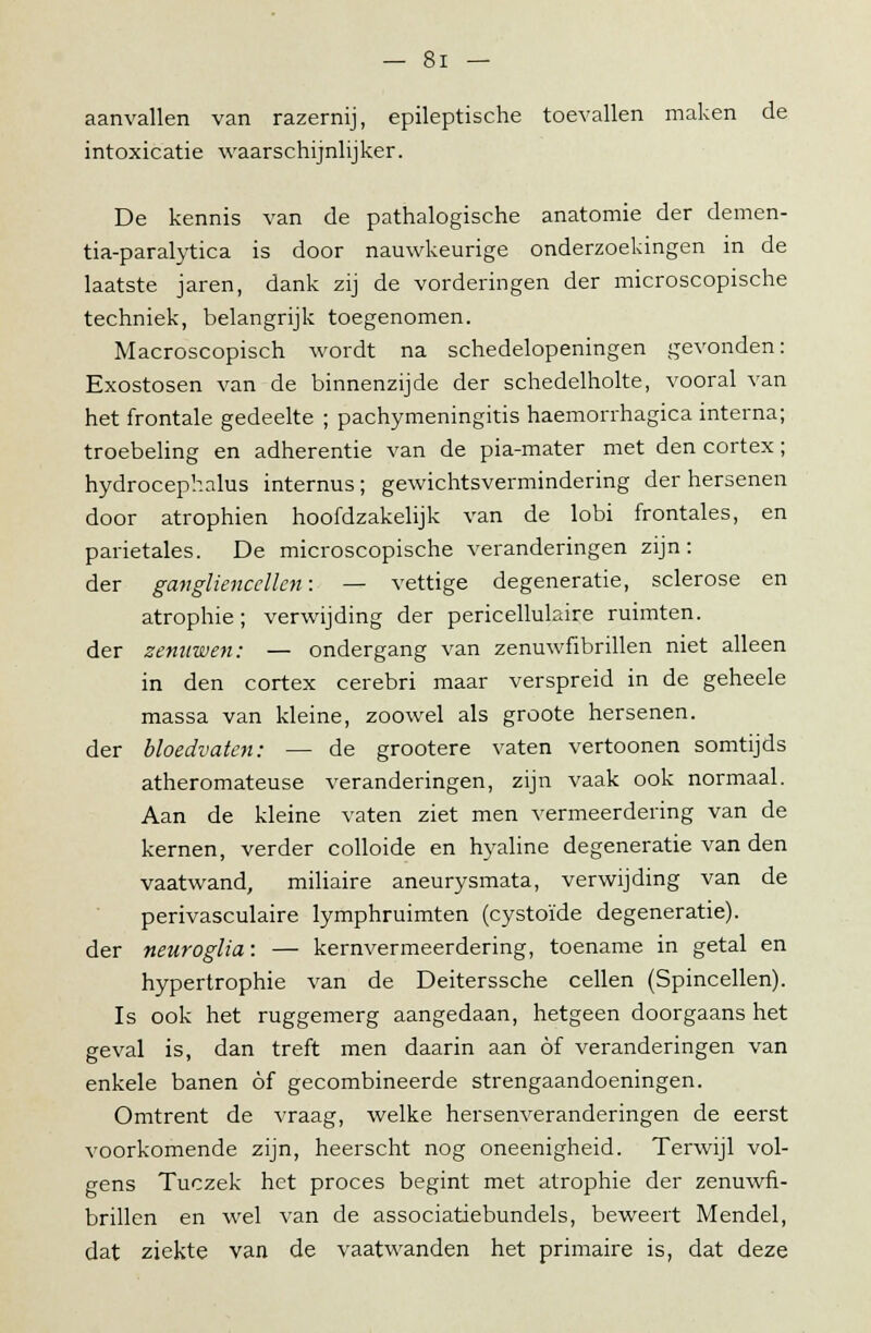 aanvallen van razernij, epileptische toevallen maken de intoxicatie waarschijnlijker. De kennis van de pathalogische anatomie der demen- tia-paralytica is door nauwkeurige onderzoekingen in de laatste jaren, dank zij de vorderingen der microscopische techniek, belangrijk toegenomen. Macroscopisch wordt na schedelopeningen gevonden: Exostosen van de binnenzijde der schedelholte, vooral van het frontale gedeelte ; pachymeningitis haemorrhagica interna; troebeling en adherentie van de pia-mater met den cortex; hydrocephalus internus; gewichtsvermindering der hersenen door atrophien hoofdzakelijk van de lobi frontales, en parietales. De microscopische veranderingen zijn: der gavgliencellen: — vettige degeneratie, sclerose en atrophie; verwijding der pericellukare ruimten. der zenuwen: — ondergang van zenuwfibrillen niet alleen in den cortex cerebri maar verspreid in de geheele massa van kleine, zoowel als groote hersenen, der bloedvaten: — de grootere vaten vertoonen somtijds atheromateuse veranderingen, zijn vaak ook normaal. Aan de kleine vaten ziet men vermeerdering van de kernen, verder colloide en hyaline degeneratie van den vaatwand, miliaire aneurysmata, verwijding van de perivasculaire lymphruimten (cystoïde degeneratie). der neuroglia: — kernvermeerdering, toename in getal en hypertrophie van de Deiterssche cellen (Spincellen). Is ook het ruggemerg aangedaan, hetgeen doorgaans het geval is, dan treft men daarin aan öf veranderingen van enkele banen óf gecombineerde strengaandoeningen. Omtrent de vraag, welke hersenveranderingen de eerst voorkomende zijn, heerscht nog oneenigheid. Terwijl vol- gens Tuczek het proces begint met atrophie der zenuwfi- brillen en wel van de associatiebundels, beweert Mendel, dat ziekte van de vaatwanden het primaire is, dat deze