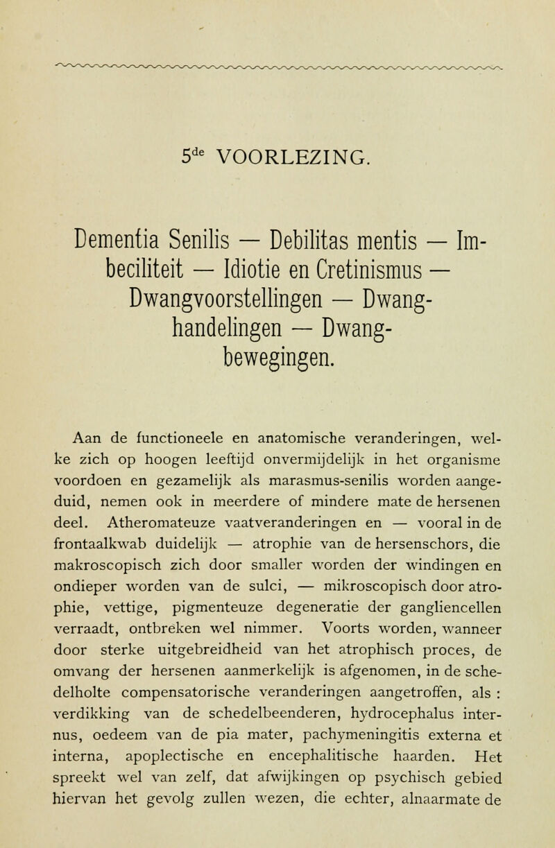 5de VOORLEZING. Dementia Senilis — Debilitas mentis — Im- beciliteit — Idiotie en Cretinismus — Dwangvoorstellingen — Dwang- handelingen — Dwang- bewegingen. Aan de functioneele en anatomische veranderingen, wel- ke zich op hoogen leeftijd onvermijdelijk in het organisme voordoen en gezamelijk als marasmus-senilis worden aange- duid, nemen ook in meerdere of mindere mate de hersenen deel. Atheromateuze vaatveranderingen en — vooral in de frontaalkwab duidelijk — atrophie van de hersenschors, die makroscopisch zich door smaller worden der windingen en ondieper worden van de sulci, — mikroscopisch door atro- phie, vettige, pigmenteuze degeneratie der gangliencellen verraadt, ontbreken wel nimmer. Voorts worden, wanneer door sterke uitgebreidheid van het atrophisch proces, de omvang der hersenen aanmerkelijk is afgenomen, in de sche- delholte compensatorische veranderingen aangetroffen, als : verdikking van de schedelbeenderen, hydrocephalus inter- nus, oedeem van de pia mater, pachymeningitis externa et interna, apoplectische en encephalitische haarden. Het spreekt wel van zelf, dat afwijkingen op psychisch gebied hiervan het gevolg zullen wezen, die echter, alnaarmate de