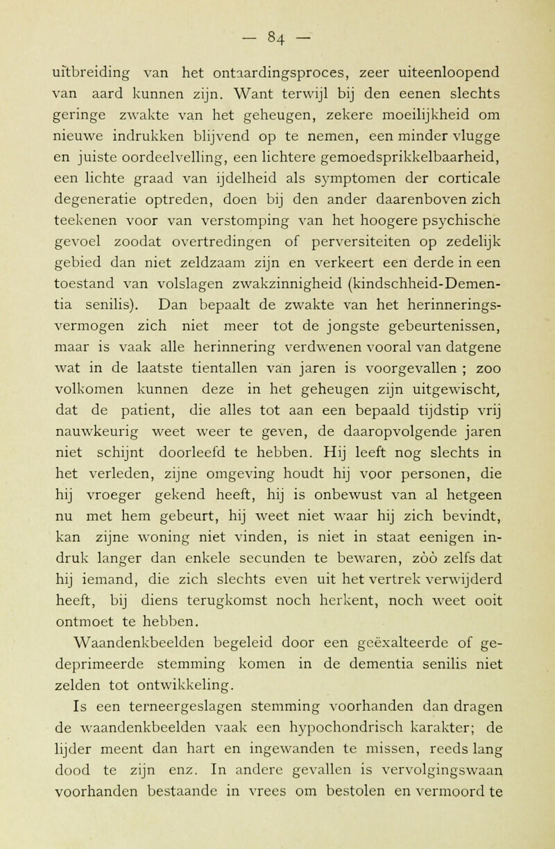 uitbreiding van het ontaardingsproces, zeer uiteenloopend van aard kunnen zijn. Want terwijl bij den eenen slechts geringe zwakte van het geheugen, zekere moeilijkheid om nieuwe indrukken blijvend op te nemen, een minder vlugge en juiste oordeelvelling, een lichtere gemoedsprikkelbaarheid, een lichte graad van ijdelheid als symptomen der corticale degeneratie optreden, doen bij den ander daarenboven zich teekenen voor van verstomping van het hoogere psychische gevoel zoodat overtredingen of perversiteiten op zedelijk gebied dan niet zeldzaam zijn en verkeert een derde in een toestand van volslagen zwakzinnigheid (kindschheid-Demen- tia senilis). Dan bepaalt de zwakte van het herinnerings- vermogen zich niet meer tot de jongste gebeurtenissen, maar is vaak alle herinnering verdwenen vooral van datgene wat in de laatste tientallen van jaren is voorgevallen ; zoo volkomen kunnen deze in het geheugen zijn uitgewischt, dat de patiënt, die alles tot aan een bepaald tijdstip vrij nauwkeurig weet weer te geven, de daaropvolgende jaren niet schijnt doorleefd te hebben. Hij leeft nog slechts in het verleden, zijne omgeving houdt hij voor personen, die hij vroeger gekend heeft, hij is onbewust van al hetgeen nu met hem gebeurt, hij weet niet waar hij zich bevindt, kan zijne woning niet vinden, is niet in staat eenigen in- druk langer dan enkele secunden te bewaren, zöö zelfs dat hij iemand, die zich slechts even uit het vertrek verwijderd heeft, bij diens terugkomst noch herkent, noch weet ooit ontmoet te hebben. Waandenkbeelden begeleid door een geëxalteerde of ge- deprimeerde stemming komen in de dementia senilis niet zelden tot ontwikkeling. Is een terneergeslagen stemming voorhanden dan dragen de waandenkbeelden vaak een hypochondrisch karakter; de lijder meent dan hart en ingewanden te missen, reeds lang dood te zijn enz. In andere gevallen is vervolgingswaan voorhanden bestaande in vrees om bestolen en vermoord te