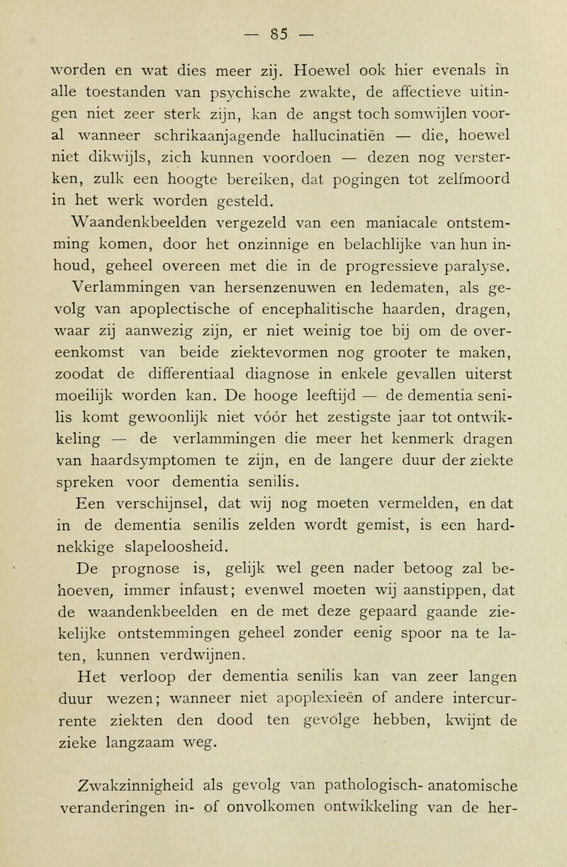 worden en wat dies meer zij. Hoewel ook hier evenals in alle toestanden van psychische zwakte, de affectieve uitin- gen niet zeer sterk zijn, kan de angst toch somwijlen voor- al wanneer schrikaanjagende hallucinatiën — die, hoewel niet dikwijls, zich kunnen voordoen — dezen nog verster- ken, zulk een hoogte bereiken, dat pogingen tot zelfmoord in het werk worden gesteld. Waandenkbeelden vergezeld van een maniacale ontstem- ming komen, door het onzinnige en belachlijke van hun in- houd, geheel overeen met die in de progressieve paralyse. Verlammingen van hersenzenuwen en ledematen, als ge- volg van apoplectische of encephalitische haarden, dragen, waar zij aanwezig zijn, er niet weinig toe bij om de over- eenkomst van beide ziektevormen nog grooter te maken, zoodat de differentiaal diagnose in enkele gevallen uiterst moeilijk worden kan. De hooge leeftijd — de dementia seni- lis komt gewoonlijk niet vóór het zestigste jaar tot ontwik- keling — de verlammingen die meer het kenmerk dragen van haardsymptomen te zijn, en de langere duur der ziekte spreken voor dementia senilis. Een verschijnsel, dat wij nog moeten vermelden, en dat in de dementia senilis zelden wordt gemist, is een hard- nekkige slapeloosheid. De prognose is, gelijk wel geen nader betoog zal be- hoeven, immer infaust; evenwel moeten wij aanstippen, dat de waandenkbeelden en de met deze gepaard gaande zie- kelijke ontstemmingen geheel zonder eenig spoor na te la- ten, kunnen verdwijnen. Het verloop der dementia senilis kan van zeer langen duur wezen; wanneer niet apoplexieën of andere intercur- rente ziekten den dood ten gevolge hebben, kwijnt de zieke langzaam weg. Zwakzinnigheid als gevolg van pathologisch- anatomische veranderingen in- of onvolkomen ontwikkeling van de her-