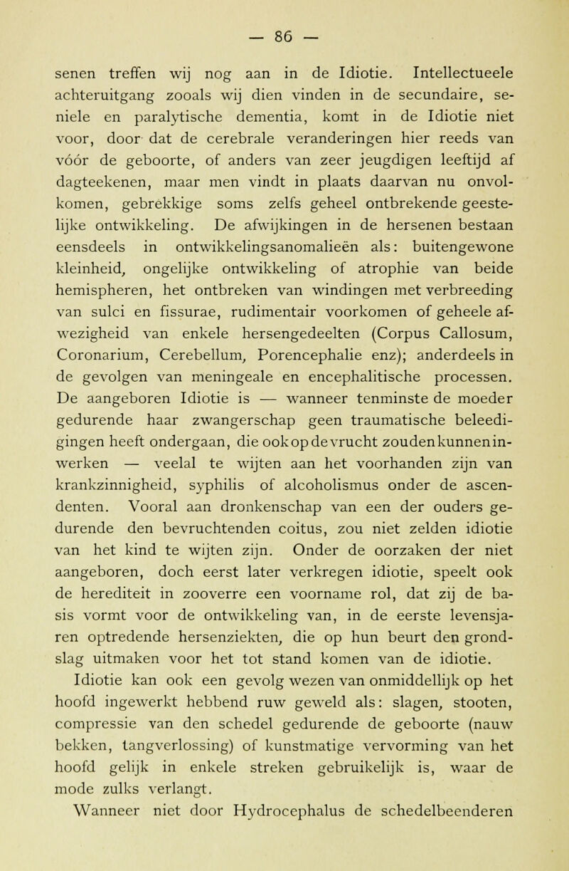 senen treffen wij nog aan in de Idiotie. Intellectueele achteruitgang zooals wij dien vinden in de secundaire, se- niele en paralytische dementia, komt in de Idiotie niet voor, door dat de cerebrale veranderingen hier reeds van vóór de geboorte, of anders van zeer jeugdigen leeftijd af dagteekenen, maar men vindt in plaats daarvan nu onvol- komen, gebrekkige soms zelfs geheel ontbrekende geeste- lijke ontwikkeling. De afwijkingen in de hersenen bestaan eensdeels in ontwikkelingsanomalieën als: buitengewone kleinheid, ongelijke ontwikkeling of atrophie van beide hemispheren, het ontbreken van windingen met verbreeding van sulci en fissurae, rudimentair voorkomen of geheele af- wezigheid van enkele hersengedeelten (Corpus Callosum, Coronarium, Cerebellum, Porencephalie enz); anderdeels in de gevolgen van meningeale en encephalitische processen. De aangeboren Idiotie is — wanneer tenminste de moeder gedurende haar zwangerschap geen traumatische beleedi- gingen heeft ondergaan, die ookop de vrucht zoudenkunnenin- werken — veelal te wijten aan het voorhanden zijn van krankzinnigheid, syphilis of alcoholismus onder de ascen- denten. Vooral aan dronkenschap van een der ouders ge- durende den bevruchtenden coitus, zou niet zelden idiotie van het kind te wijten zijn. Onder de oorzaken der niet aangeboren, doch eerst later verkregen idiotie, speelt ook de herediteit in zooverre een voorname rol, dat zij de ba- sis vormt voor de ontwikkeling van, in de eerste levensja- ren optredende hersenziekten, die op hun beurt den grond- slag uitmaken voor het tot stand komen van de idiotie. Idiotie kan ook een gevolg wezen van onmiddellijk op het hoofd ingewerkt hebbend ruw geweld als: slagen, stooten, compressie van den schedel gedurende de geboorte (nauw bekken, tangverlossing) of kunstmatige vervorming van het hoofd gelijk in enkele streken gebruikelijk is, waar de mode zulks verlangt. Wanneer niet door Hydrocephalus de schedelbeenderen