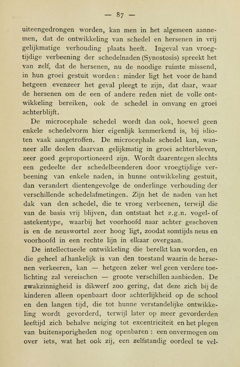 uiteengedrongen worden, kan men in het algemeen aanne- men, dat de ontwikkeling van schedel en hersenen in vrij gelijkmatige verhouding plaats heeft. Ingeval van vroeg- tijdige verbeening der schedelnaden (Synostosis) spreekt het van zelf, dat de hersenen, nu de noodige ruimte missend, in hun groei gestuit worden: minder ligt het voor de hand hetgeen evenzeer het geval pleegt te zijn, dat daar, waar de hersenen om de een of andere reden niet de volle ont- wikkeling bereiken, ook de schedel in omvang en groei achterblijft. De microcephale schedel wordt dan ook, hoewel geen enkele schedelvorm hier eigenlijk kenmerkend is, bij idio- ten vaak aangetroffen. De microcephale schedel kan, wan- neer alle deelen daarvan gelijkmatig in groei achterbleven, zeer goed geproportioneerd zijn. Wordt daarentegen slechts een gedeelte der schedelbeenderen door vroegtijdige ver- beening van enkele naden, in hunne ontwikkeling gestuit, dan verandert dientengevolge de onderlinge verhouding der verschillende schedelafmetingen. Zijn het de naden van het dak van den schedel, die te vroeg verbeenen, terwijl die van de basis vrij blijven, dan ontstaat het z.g.n. vogel-of astekentype, waarbij het voorhoofd naar achter geschoven is en de neuswortel zeer hoog ligt, zoodat somtijds neus en voorhoofd in een rechte lijn in elkaar overgaan. De intellectueele ontwikkeling die bereikt kan worden, en die geheel afhankelijk is van den toestand waarin de herse- nen verkeeren, kan — hetgeen zeker wel geen verdere toe- lichting zal vereischen — groote verschillen aanbieden. De zwakzinnigheid is dikwerf zoo gering, dat deze zich bij de kinderen alleen openbaart door achterlijkheid op de school en den langen tijd, die tot hunne verstandelijke ontwikke- ling wordt gevorderd, terwijl later op meer gevorderden leeftijd zich behalve neiging tot excentriciteit en het plegen van buitensporigheden nog openbaren : een onvermogen om over iets, wat het ook zij, een zelfstandig oordeel te vel-