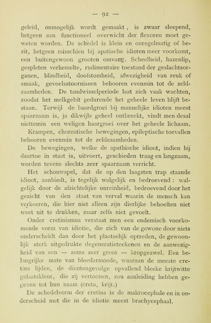 geleid, onmogelijk wordt gemaakt , is zwaar sleepend, hetgeen aan functioneel overwicht der flexoren moet ge- weten worden. De schedel is klein en onregelmatig of be- zit, hetgeen misschien bij apatische idioten meer voorkomt, een buitengewoon grooten omvang. Scheelheid, hazenlip, gespleten verhemelte, rudimentaire toestand der geslachtsor- ganen, blindheid, doofstomheid, afwezigheid van reuk of smaak, gevoelsstoornissen behooren evenmin tot de zeld- zaamheden. De tandwisselperiode laat zich vaak wachten, zoodat het melkgebit gedurende het geheele leven blijft be- staan. Terwijl de baardgroei bij mannelijke idioten meest spaarzaam is, ja dikwijls geheel ontbreekt, vindt men desal niettemin een weligen haargroei over het geheele lichaam. Krampen, choreatische bewegingen, epileptische toevallen behooren evenmin tot de zeldzaamheden. De bewegingen, welke de apathische idioot, indien hij daartoe in staat is, uitvoert, geschieden traag en langzaam, worden tevens slechts zeer spaarzaam verricht. Het schouwspel, dat de op den laagsten trap staande idioot, aanbiedt, is tegelijk walgelijk en bedroevend : wal- gelijk door de afzichtelijke onreinheid, bedroevend door het gezicht van den staat van verval waarin de mensch kan verkeeren, die hier niet alleen zijn dierlijke behoeften niet weet uit te drukken, maar zelfs niet gevoelt. Onder cretinismus verstaat men een endemisch voorko- mende vorm van idiotie, die zich van de gewone door niets onderscheidt dan door het plaatselijk optreden, de gewoon- lijk sterk uitgedrukte degeneratieteekenen en de aanwezig- heid van een — soms zeer groot — kropgezwel. Een be- langrijke mate van bloedarmoede, waaraan de meeste cre- tins lijden, de dientengevolge opvallend bleeke krijtwitte gelaatskleur, die zij vertoonen, zou aanleiding hebben ge- geven tot hun naam (creta, krijt.) De schedelvorm der cretins is de makrocephale en in on- derscheid met die in de idiotie meest brachycephaal.